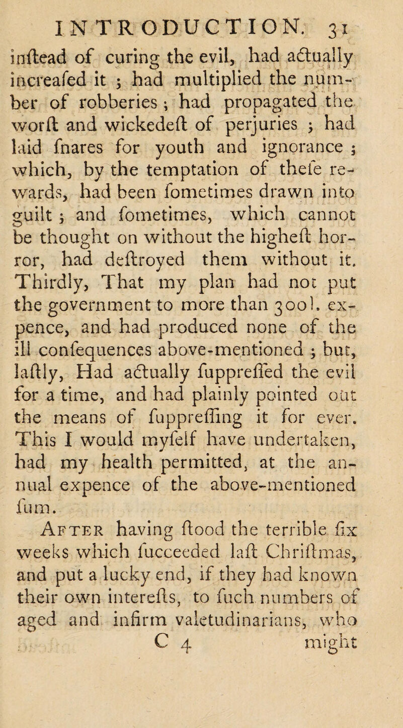 inftead of curing the evil, had actually increafed it ; had multiplied the num¬ ber of robberies ; had propagated the word: and wickedeft of perjuries ; had laid fnares for youth and ignorance ; which, by the temptation of theie re¬ wards, had been fometimes drawn into guilt ; and fometimes, which cannot be thought on without the higheft hor¬ ror, had deftroved them without it. Thirdly, That my plan had not put the government to more than 300], ex¬ pence, and had produced none of the ili confequences above-mentioned ; but, laftly, Had adtually fupprefied the evil for a time, and had plainly pointed oiit the means of fuppreffing it for ever. This I would myfelf have undertaken, had my health permitted, at the an¬ nual expence of the above-mentioned fum. After having hood the terrible fix weeks which lucceeded laft Chriftmas, and put a lucky end, if they had known their own interefls, to fuch numbers of aged and infirm valetudinarians, who C 4 might