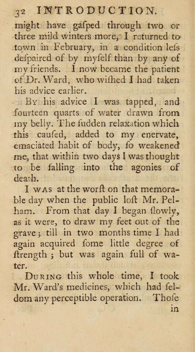 might have gafped through two or three mild winters more,' I returned to town in February, in a condition lefs ddpaired of by myfelf than by any of my friends. I now became the patient of Dr. Ward, who wiflhed I had taken his advice earlier. By his advice I was tapped, and fourteen quarts of water drawn from my belly. The hidden relaxation which this caufed, added to my enervate, emaciated habit of body, fo weakened me, that within two days I was thought to be falling into the agonies of death. I was at the worft on that memora¬ ble day when the public loft Mr. Pel¬ ham. From that day I began (lowly, as it were, to draw my feet out of the grave; till in two months time I had again acquired forne little degree of ftrength ; but was again full of wa¬ ter. During this whole time, I took Mr. Ward’s medicines, which had fel- dom any perceptible operation. Thofe in