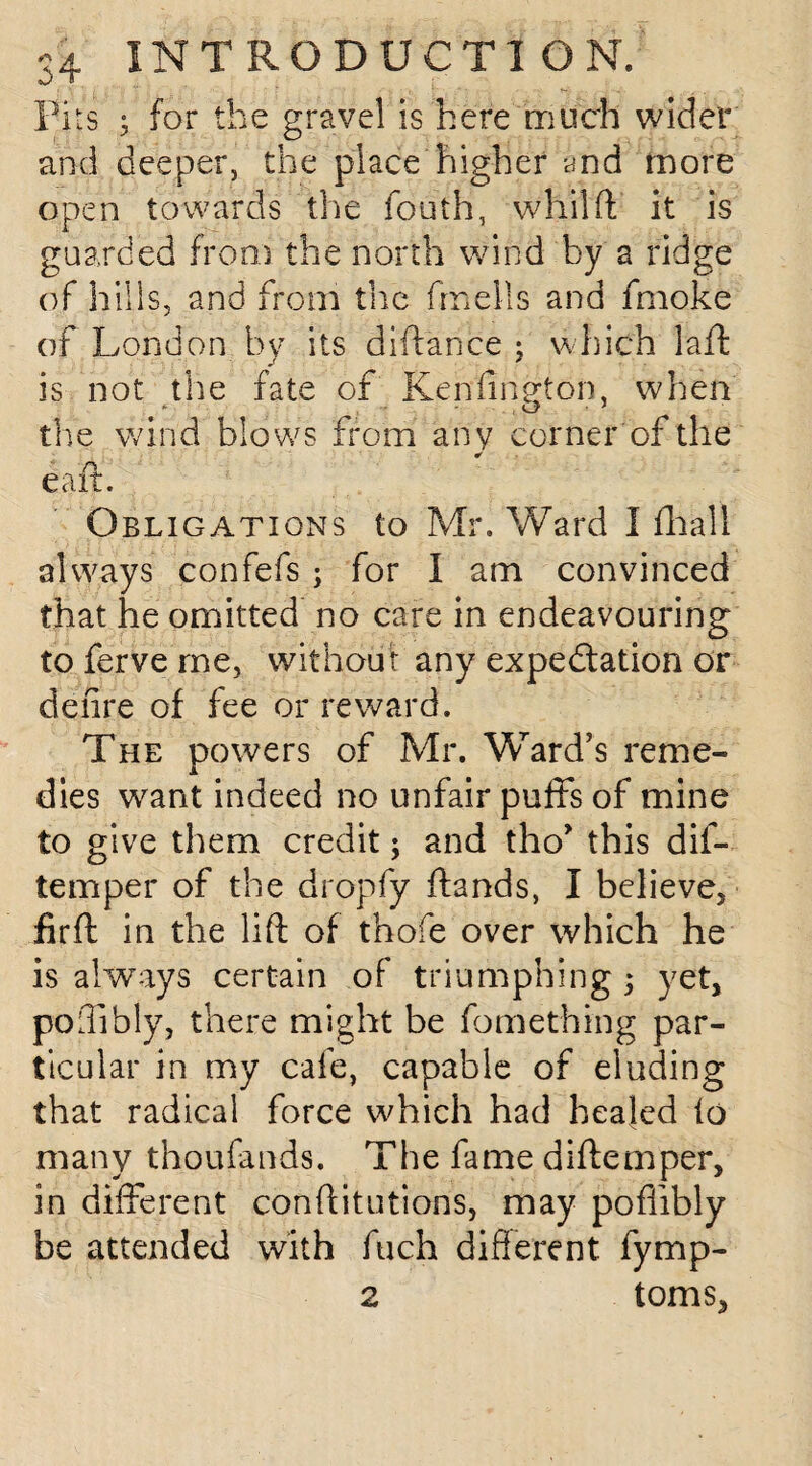 Pits 5 for the gravel is here much wider and deeper, the place higher and more open towards the fouth, whilft it is guarded from the north wind by a ridge of hills, and from the frnells and fmoke of London by its diflance ; which lafl is not the fate of Kenfirieton. when the wind blows from any corner of the * eaft. Obligations to Mr. Ward I fhall always confefs; for I am convinced that he omitted no care in endeavouring to ferve me, without any expectation or deiire of fee or reward. The powers of Mr. Ward’s reme¬ dies want indeed no unfair puffs of mine to give them credit; and tho* this dif- temper of the dropfy ilands, I believe, firft in the lift of thofe over which he is always certain of triumphing; yet, poffibly, there might be fomething par¬ ticular in my cafe, capable of eluding that radical force which had healed to many thoufands. The fame diftemper, in different conftitutions, may poffibly be attended with fuch different fymp- 2 toms.