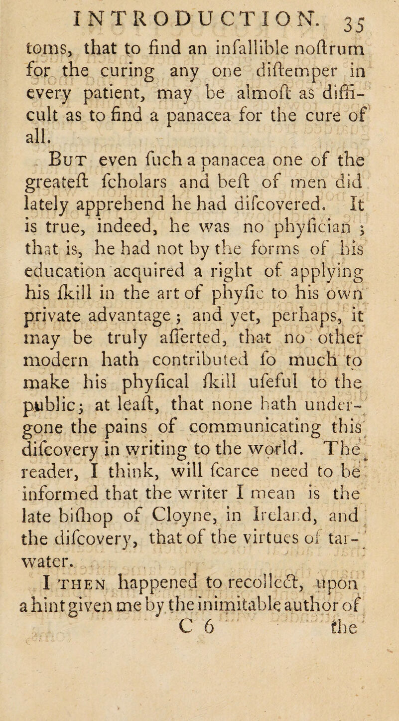 toms, that to find an infallible noftrum for the curing any one diftemper in every patient, may be almoft as diffi¬ cult as to find a panacea for the cure of all. But even fuch a panacea one of the greateft fcholars and bed: of men did lately apprehend he had difcovered. It is true, indeed, he was no phyfician ; that is, he had not by the forms of his education acquired a right of applying his fkill in the art of phyfic to his own private advantage; and yet, perhaps, it may be truly afferted, that no other modern hath contributed fo much to make his phyfical fkill ufeful to the public; at lead:, that none hath under¬ gone the pains of communicating this difcovery in writing to the world. TheT reader, I think, will fcarce need to be informed that the writer I mean is the late biffiop of Cloyne, in Ireland, and the difcovery, that of the virtues of tar- water. I then happened to recoiled:, upon a hint given me by the inimitable author of C 6 the