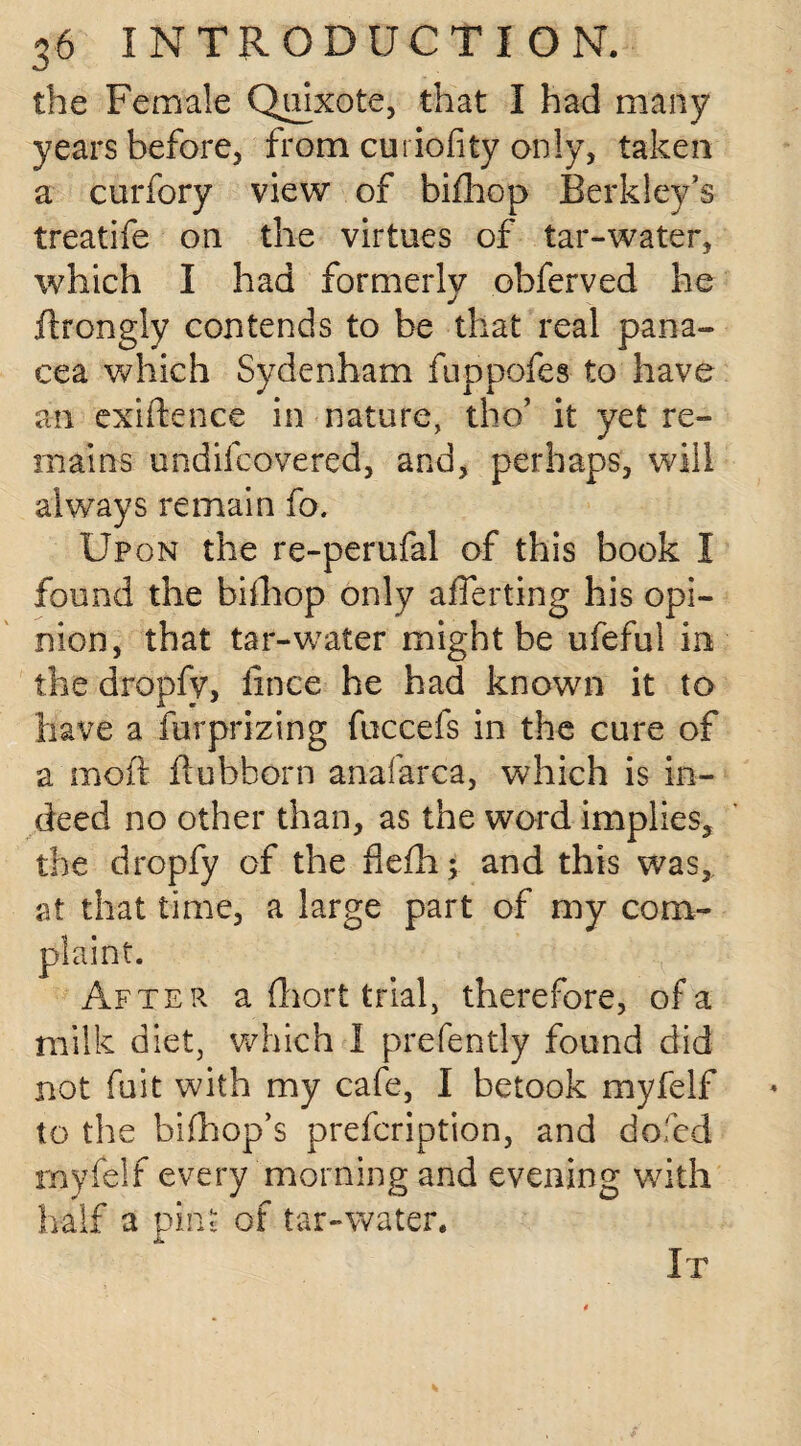 the Female Quixote, that I had many years before, from curiofity only, taken a curfory view of bifhop Berkley’s treatife on the virtues of tar-water, which I had formerly ohferved he flrongly contends to be that real pana¬ cea which Sydenham fuppofes to have an exigence in nature, the/ it yet re¬ mains undifeovered, and, perhaps, will always remain fo. Upon the re-perufal of this book I found the bifhop only aflerting his opi¬ nion, that tar-water might be ufeful in the dropfy, fince he had known it to have a furprizing fuccefs in the cure of a moft fluhhorn anafarca, which is in¬ deed no other than, as the word implies, the dropfy of the flefh; and this was, at that time, a large part of my com¬ plaint. After a fliort trial, therefore, of a milk diet, which I prefently found did not fuit with my cafe, I betook myfelf to the bifhop’s prefeription, and dofed myfelf every morning and evening with half a pint of tar-water. It