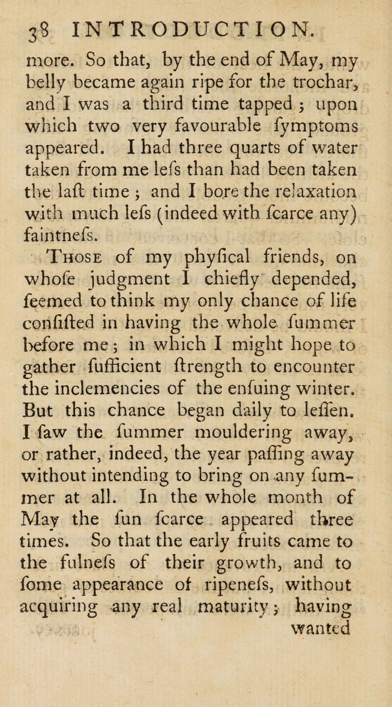 more. So that, by the end of May, my belly became again ripe for the trochar, and I was a third time tapped ; upon which two very favourable fymptoms appeared. I had three quarts of water taken from me lefs than had been taken the laft time ; and I bore the relaxation with much lefs (indeed with fcarce any) faintnefs. Those of my phyfical friends, on whole judgment I chiefly depended, feemed to think my only chance of life confifted in having the whole fummer before me; in which I might hope to gather fufficient ftrength to encounter the inclemencies of the enfuing winter. But this chance began daily to leflen. I faw the fummer mouldering away, or rather, indeed, the year pafling away without intending to bring on any fum¬ mer at all. In the whole month of May the fun fcarce appeared three times. So that the early fruits came to the fulnefs of their growth, and to fome appearance of ripenefs, without acquiring any real maturity; having , - : . wanted