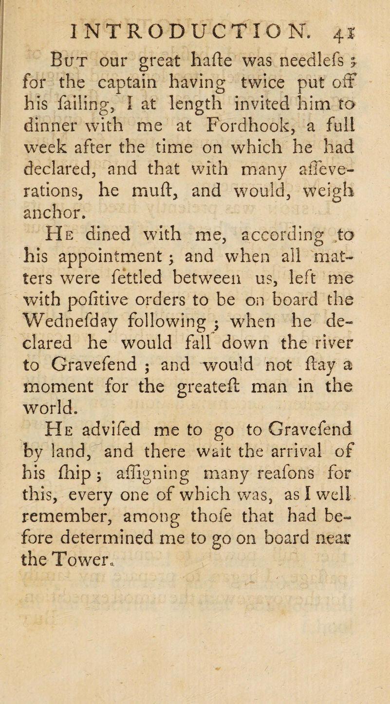 But our great hade was need-left * for the captain having twice put off his failing, I at length invited him to dinner with me at Fordhook, a full week after the time on which he had declared, and that with many afieve- rations, he mu ft, and would, weigh anchor. He dined with me, according to his appointment; and when all mat¬ ters were fettled between us, left me with pofttive orders to be on board the Wednefday following 5 when he de¬ clared he would fall down the river to Gravefend ; and would not ftay a moment for the greateft man in the world. He advifed me to go to Gravefend by land, and there wait the arrival of his fliip; affigning many reafons for this, every one of which was, as I well remember, among thofe that had be¬ fore determined me to go on board near the Tower,