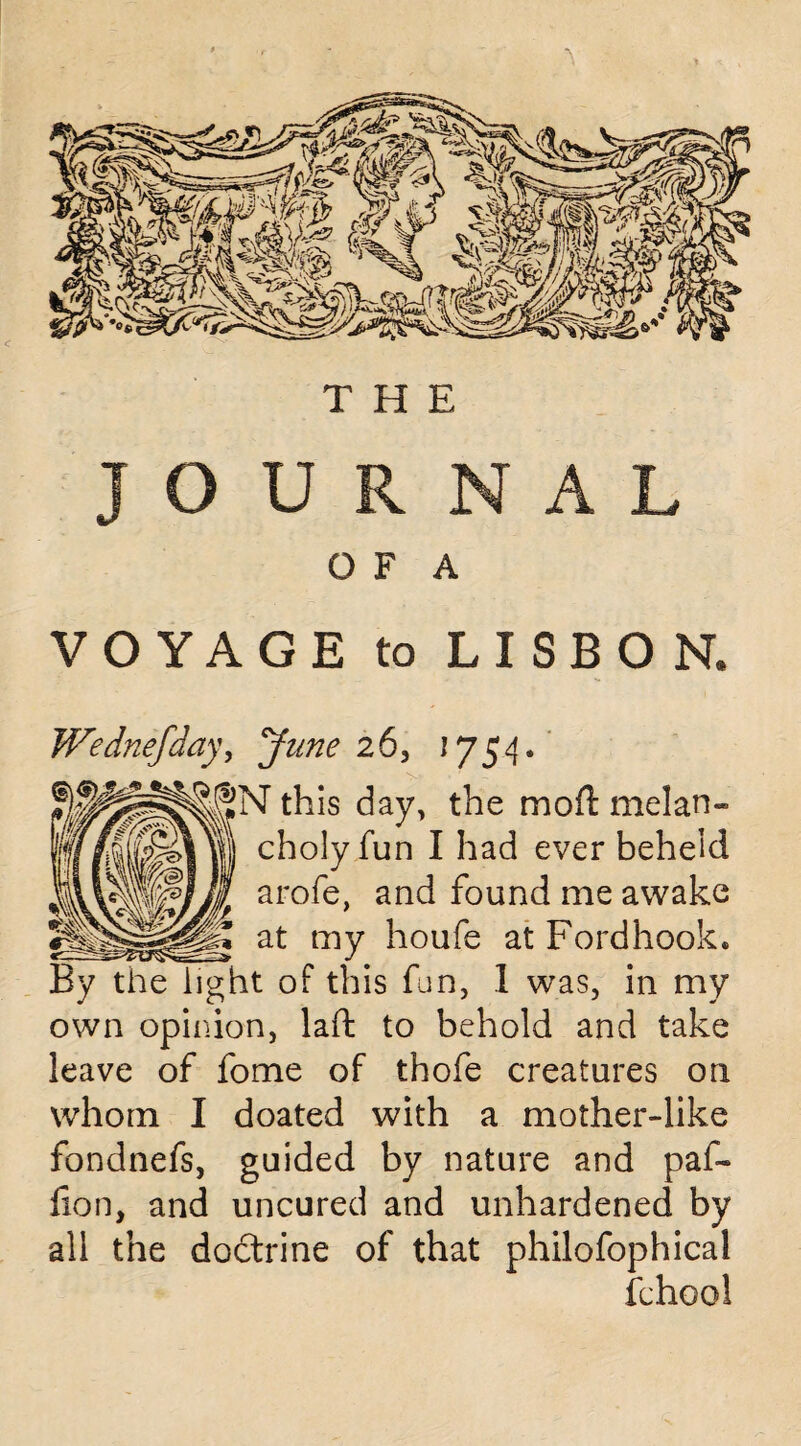 JOURNAL O F A VOYAGE to LISBON* Wednefday, June 26, 1754. •r this day, the mo ft melan¬ choly fun I had ever beheld arofe, and found me awake at my houfe at Fordhook. By the light of this fun, 1 was, in my own opinion, laft to behold and take leave of fome of thofe creatures on whom I doated with a mother-like fondnefs, guided by nature and paf- fon, and uncured and unhardened by all the dodtrine of that philofophical fchool