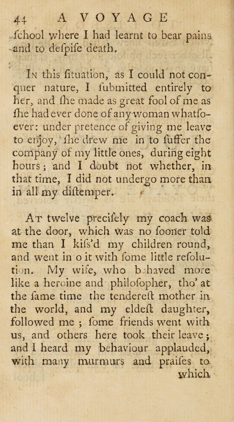 fchool where I had learnt to bear pains and to defpife death. In this foliation, as I could not con¬ quer nature, I fiibmitted entirely to her, and (he made as great fool of me as fixe had ever done of any woman whatfo- ever: under pr etence of giving me leave to enjoy, fixe drew me in to fuffer the company of my little ones, during eight hours; and I doubt not whether, in that time, I did not undergo more than in all my di(temper. f - At twelve precisely my coach wal at the door, which was no foorier told me than I kifs’d my children round, and went in o it with fome little refla¬ tion, My wife, who bhaved more like a heroine and philofopher, tho’ at the fame time the tendered mother in the world, and my elded daughter, followed me ; fome friends went with us, and others here took their leave; and 1 heard my behaviour applauded, with many murmurs and praifes to, which