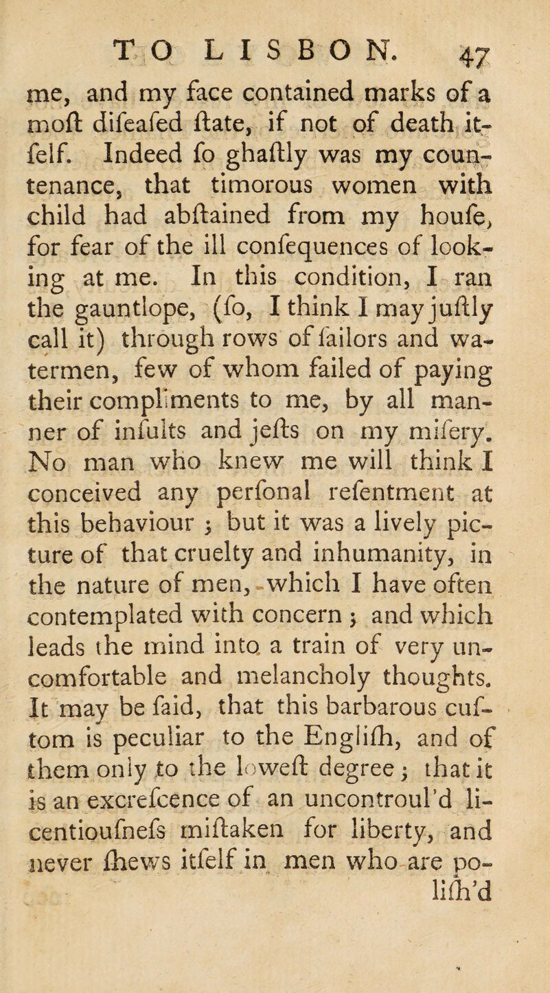 me, and my face contained marks of a moft difeafed ftate, if not of death it- felf. Indeed fo ghaftly was my coun¬ tenance, that timorous women with child had abftained from my houfe, for fear of the ill confequences of look¬ ing at me. In this condition, I ran the gauntlope, (fo, I think I mayjudly call it) through rows of Tailors and wa¬ termen, few of whom failed of paying their compliments to me, by all man¬ ner of infults and jefts on my mifery. No man who knew me will think I conceived any perfonal refentment at this behaviour 5 but it was a lively pic¬ ture of that cruelty and inhumanity, in the nature of men, which I have often contemplated with concern ; and which leads the mind into a train of very un¬ comfortable and melancholy thoughts. It may be faid, that this barbarous cuf- tom is peculiar to the Englifh, and of them only to the lowed: degree; that it is an excrefcence of an uncontroul’d li- centioufnefs miftaken for liberty, and never fhews itfelf in men who are po¬ lic'd