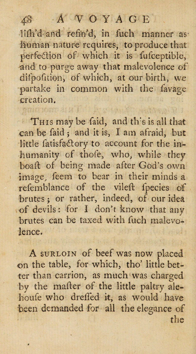 Hill'd and refin'd, in fuch manner as* Human nature requires, to produce that perfection of which it is fufceptible, and to purge away that malevolence of difpofition, of which, at our birth, we partake in common with the favage creation. This may be faid, and tlfs is all that can be faid ; and it is, I am afraid, but little fatisfaClory to account for the in¬ humanity of thofe, who, while they boaft of being made after God’s own image, feem to bear in their minds a refemblance of the vileft fpecies of brutes; or rather, indeed, of our idea of devils: for I don’t know that any brutes can be taxed with fuch malevo¬ lence. A surloin of beef was now placed on the table, for which, tho' little bet¬ ter than carrion, as much was charged by the mailer of the little paltry ale- houfe who dreffed it, as would have been demanded for all the elegance of the