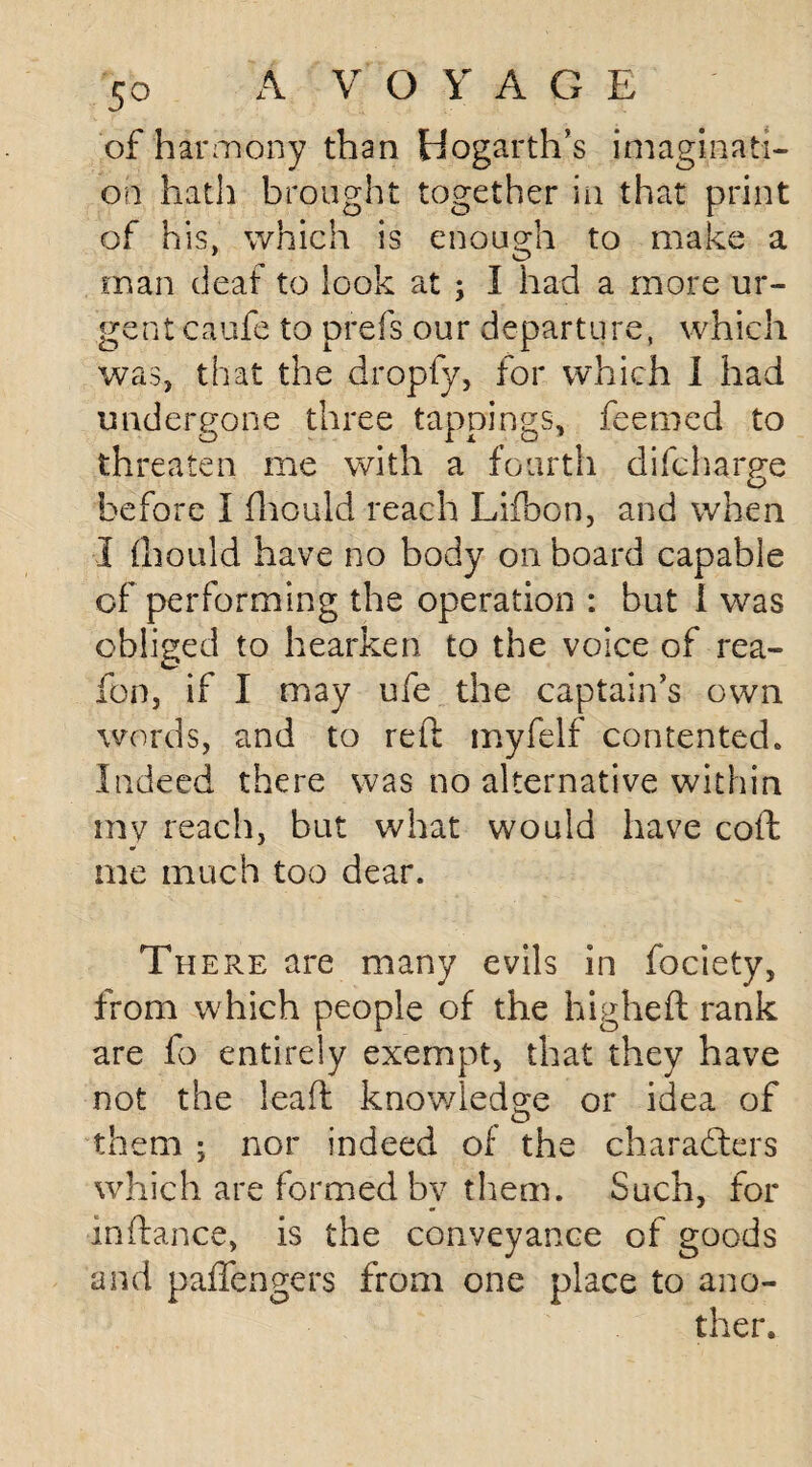 of harmony than Hogarth’s imaginati¬ on hath brought together in that print of his, which is enough to make a man deaf to look at ; I had a more ur¬ gent caufe to prefs our departure, which was, that the dropfy, for which I had undergone three tappings, feemed to threaten me with a fourth difcharge before I fhould reach Lifoon, and when I fhould have no body on board capable of performing the operation : but I was obliged to hearken to the voice of rea- C fon, if I may ufe the captain’s own words, and to reft myfelf contented * Indeed there was no alternative within my reach, but what would have coft w me much too dear. There are many evils in fociety, from which people of the higheft rank are fo entirely exempt, that they have not the leaft knowledge or idea of them ; nor indeed of the characters which are formed bv them. Such, for inftance, is the conveyance of goods and paffcagers from one place to ano¬ ther.