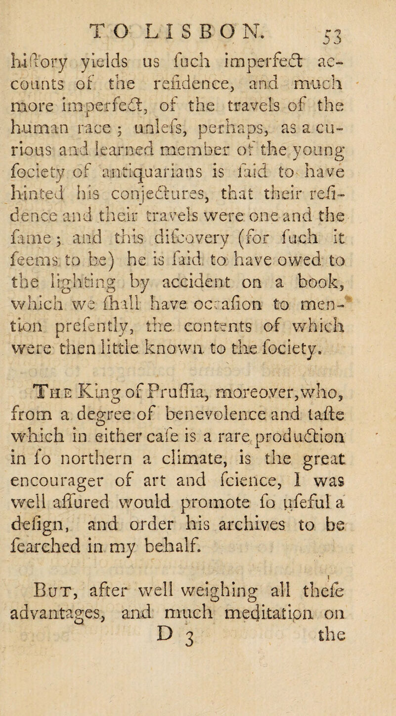 hi (Tory yields us fuch imperfedt ac¬ counts of the refidence, and much more imperfedt, of the travels of the human race ; unlefs, perhaps, as a cu¬ rious and learned member of the young fociety of antiquarians is laid to have hinted his conjectures, that their refi¬ dence and their travels were one and the fame; and this difeovery (for fuch it feems to be) he is laid to have owed to the lighting by accident on a book, which we {hall have occafion to men¬ tion presently, the contents of which were then little: known to the iocietv. J The King ofPrufiia,, moreover,who, from a degree of benevolence and tafte which in either cafe is a rare production in fo northern a climate, is the great encourager of art and fcience, I was well affured would promote fo ufeful a delign, and order his archives to be fearched in my behalf. \ But, after well weighing all thefe advantages, and much meditation on D 3 the
