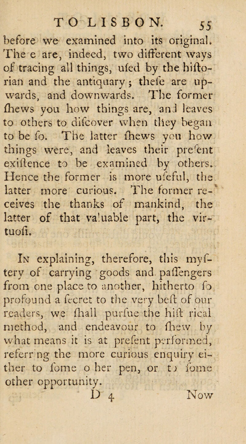 before we examined into its original. The e are, indeed, two different ways of tracing all things, ufed by the hifto- rian and the antiquary; thefe are up¬ wards, and downwards. The former fhews you how things are, and leaves to others to difcover when they began to be fo. The latter fhews you how things were, and leaves their prefent exigence to be examined by others. Hence the former is more ufeful, the latter more curious. The former re-' ceives the thanks of mankind, the latter of that valuable part, the vir- tuofi. In explaining, therefore, this myf- tery of carrying goods and. pafTengers from one place to another, hitherto fo profound a fecret to the very beft of our readers, we fhali purfue the hi ft rical method, and endeavour to fhew by what means it is at prefent performed, referr ng the more curious enquiry ei¬ ther to fome o her pen, or to fome other opportunity. D 4 Now