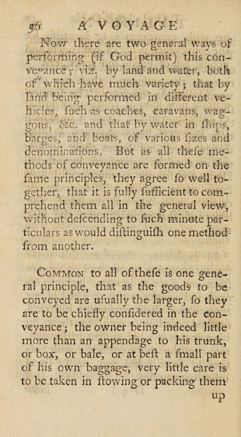 Now there are two general ways of performing (if God permit) this con¬ veyance vih. by land'and water, both of. which have much variety 3 that by land being' performed in different ve¬ hicles, ft eh as coaches, caravans, wag¬ gons,' Sic. and that by water in ffiips, baryes, ahdr boats,' of various ilzes and & deno m mat ions. But as a.. the fe me- thods of conveyance are formed on the fame principles, they agree fo well to¬ other , niat it is rally lumcient to com¬ prehend- them all in the general view, without defcending' to fuch minute par¬ ticulars as would diftinguifh one method from another. © Common to all of thefe is one gene¬ ral principle, that as the goods to be conveyed are ufually the larger, fo they are to be chiefly confldered in the con- * veyance 3 the owner being indeed little more than an appendage to his trunk, or box, or bale, or at belt a fmail part of his own baggage, very little care is to be taken in flowing or packing them
