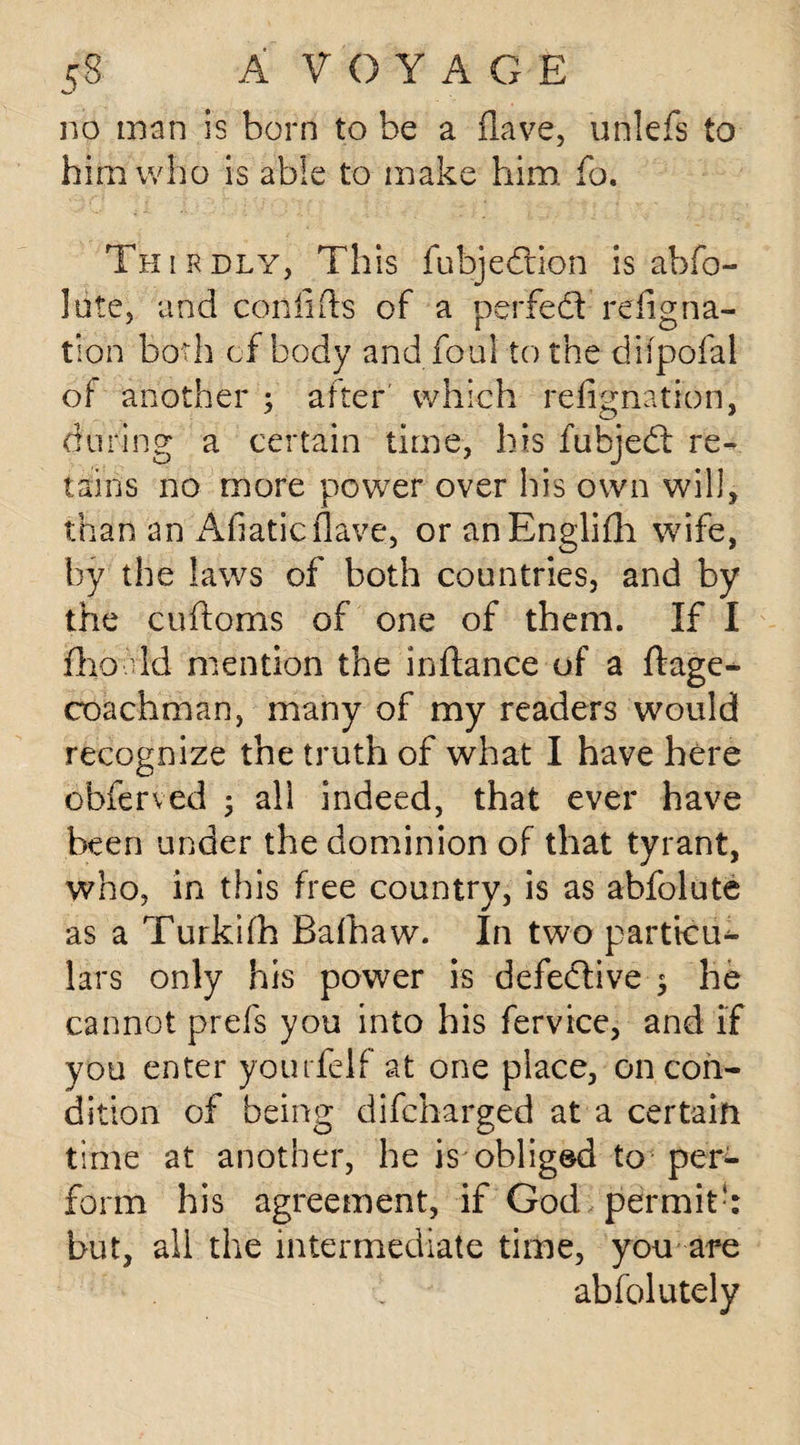 no man is born to be a Have, unlefs to him who is able to make him fo. Thirdly, This fubj edition is abfo- lote, and con lids of a perfedt refig na¬ tion both of body and foul to the difpofal of another ; after which refignation, during a certain time, his fubjedt re¬ tains no more power over his own will, than an Afiaticflave, or anEnglifih wife, by the laws of both countries, and by the cudoms of one of them. If I fiho.dd mention the inftance of a ftage^ coachman, many of my readers would recognize the truth of what I have here obferved ; all indeed, that ever have been under the dominion of that tyrant, who, in this free country, is as abfolute as a Turkifh Bafhaw. In two particu¬ lars only his power is defective ; he cannot prefs you into his fervice, and if you enter yourfelf at one place, on con¬ dition of being difcharged at a certain time at another, he is obliged to per¬ form his agreement, if God permitk but, all the intermediate time, you are . abfolutely