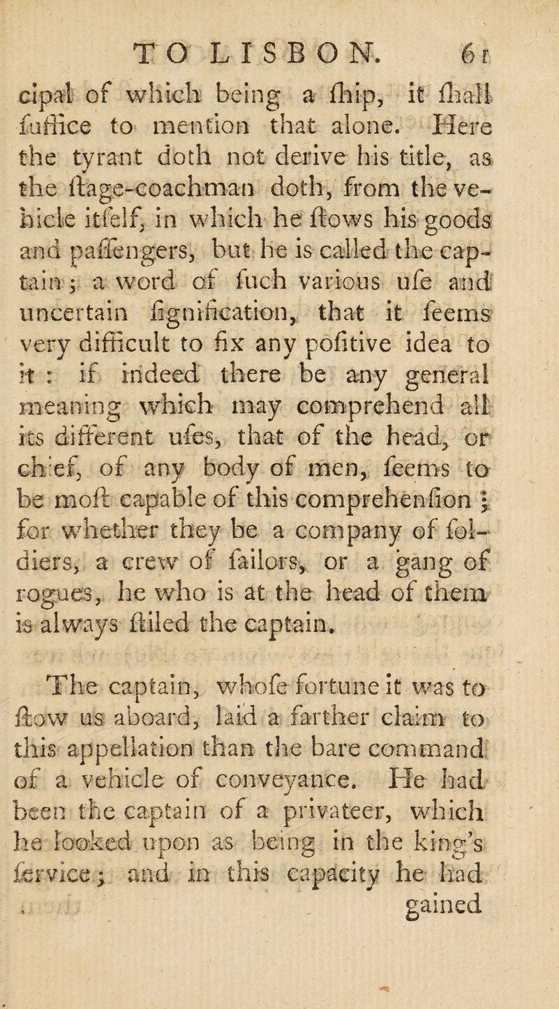 cipal of which being a fhip, it fliali fa flic e to mention that alone. Here the tyrant doth not derive his title, as the ftage-coachman doth, from the ve¬ hicle itfelf, in which he flows his goods and pafiengers, but he is called the cap¬ tain ; a word of inch various ufe and uncertain fignification, that it feems very difficult to fix any pofitive idea to it : if indeed there be any general meaning which may comprehend all its different ufes, that of the head., or chief, of any body of men, feems to be moft capable of this comprehenfion • for whether they he a company of fol- diers, a crew of failors, or a gang of rogues, he who is at the head of them is always Ailed the captain. The captain, whofe fortune it was to flow us aboard, laid a farther claim to this appellation than the bare command of a vehicle of conveyance. He had been the captain of a privateer, which he looked upon as being in the king’s fervice* and in this capacity he had gained