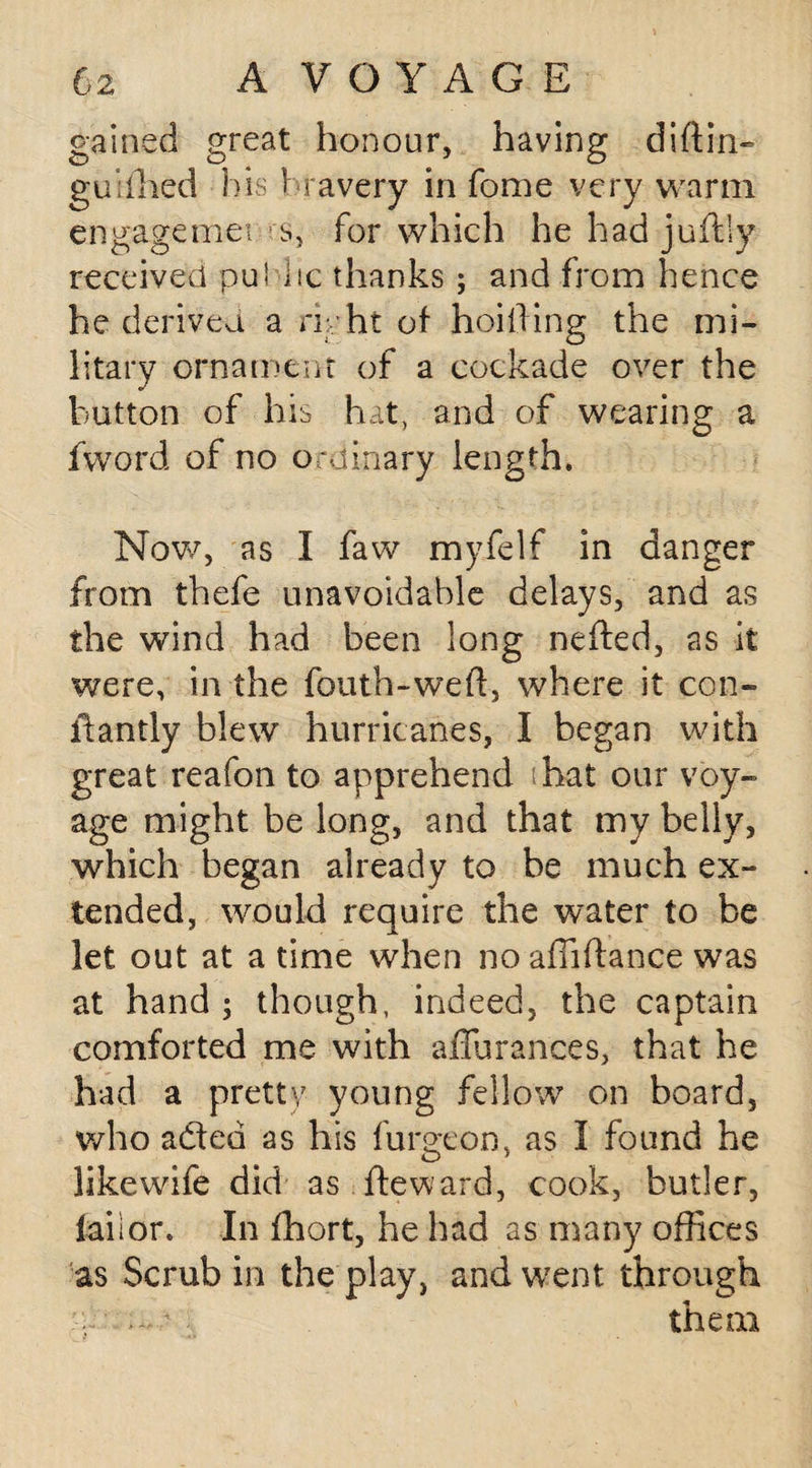gained great honour, having diftin- guiihed his bravery in fome very warm engagemet s, for which he had juftly received pu! lie thanks; and from hence he derived a nyht of hoilfing the mi¬ litary ornament of a cockade over the button of his hat, and of wearing a fword of no ordinary length. Now, as I faw myfelf in danger from thefe unavoidable delays, and as the wind had been long nefted, as it were, in the fouth-weft, where it con- idantly blew hurricanes, I began with great reafon to apprehend hat our voy¬ age might be long, and that my belly, which began already to be much ex¬ tended, would require the water to be let out at a time when no affiftance was at hand ; though, indeed, the captain comforted me with affu ranees, that he had a pretty young fellow on board, who adted as his furgeon, as I found he likewife did as fteward, cook, butler, faiior. In fhort, he had as many offices as Scrub in the play, and went through ; them