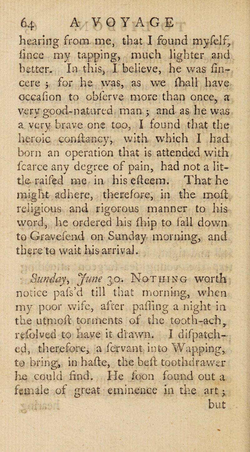 hearing from me, that I found myfelf, iince my tapping, much lighter and better. In this, I believe, he was fin- cere 5 for he was, as we fhall have occafion to obferve more than once, a very good-natured man ; and as he was a very brave one too, I found that the heroic coofbncy, with which I had born an operation that is attended with fcarce any degree of pain, had not a lit¬ tle. railed me in his efieem. That he might adhere, therefore, in the moil; religious and rigorous manner to his word, he ordered his fhip to fall down to Gravefend on Sunday morning, and there to wait his arrival. • Sunday, Jme 30. Nothing worth notice pafs’d till that morning, when my poor wife, after pafling a night in the utmoft torments of the tooth-ach, refolved to have it drawn. I difpatch- ed, therefore, a fe'rvant into Wap.ping, to bring, in hade, the belt toot lid rawer he could find. He loon found out a female of great eminence in the art 3, but