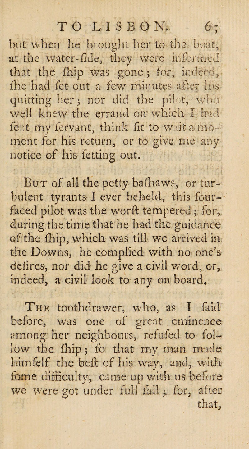 but when he brought her to the boat, at the water*fide, they were informed that the fhip was gone ; for, indeed, fhe had fet out a few minutes after his quitting her; nor did the pilot, who wTc\\ knew the errand on which I had fent my fervant, think fit to wait a .mo¬ ment for his return, or to give me any notice of his letting out. But of all the petty bafhaws, or tur¬ bulent tyrants I ever beheld, this four¬ faced pilot was the word: tempered; for, during the time that he had the guidance of the fhip, which was till we arrived in the Downs, he complied with no one's defires, nor did he give a civil wrord, or3 indeed, a civil look to any on board. The toothdrawer, who, as I faid before, was one of great eminence among her neighbours, refilled to fol¬ low the fhip; fo that my man made himfelf the beft of his way, and, with fome difficulty, came up with 11s before we were got under full failfor, after that,