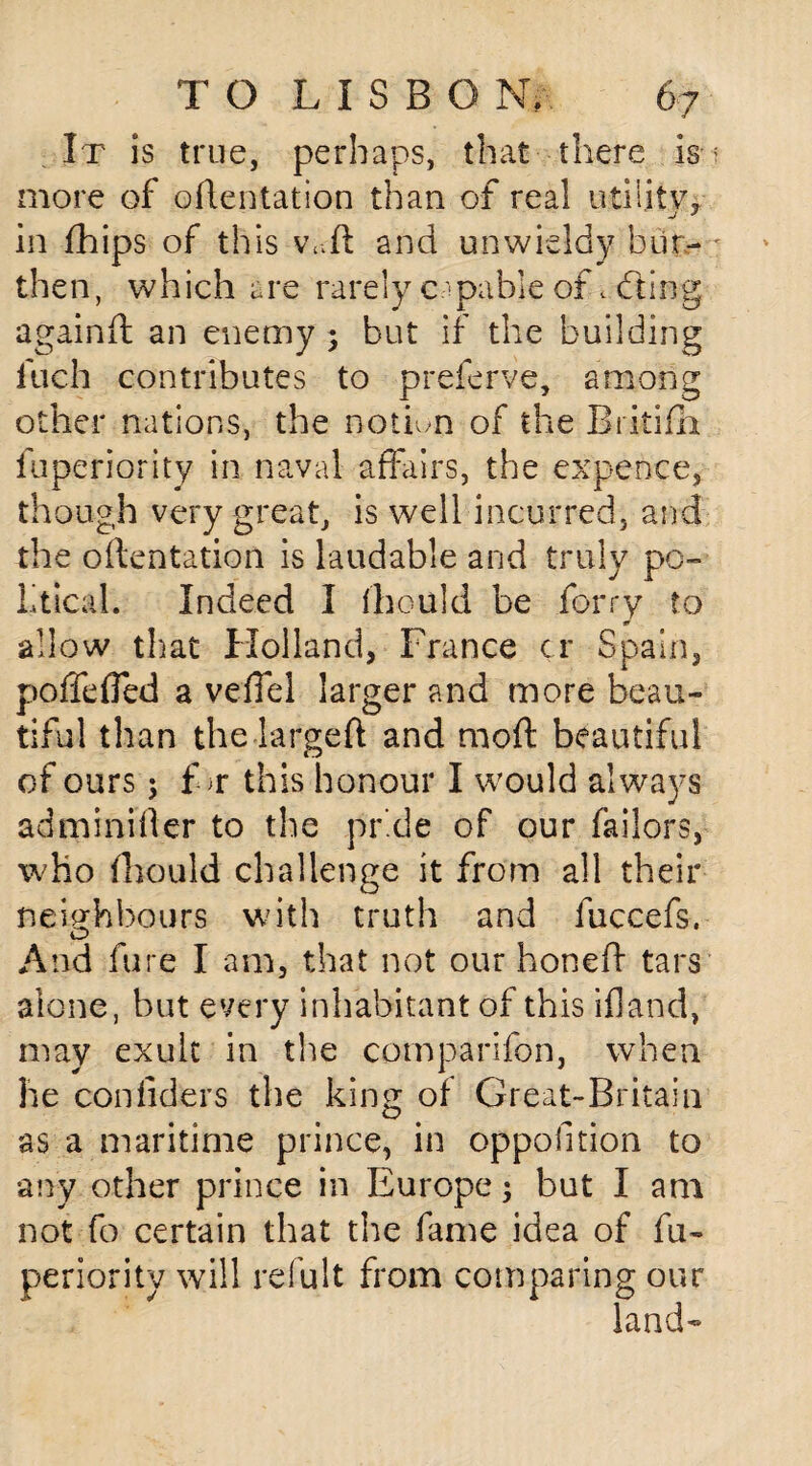 It is true, perhaps, that there is more of oflentation than of real utility, in fhips of this vTl and unwieldy bur¬ then, which are rarely capable of. dting againd an enemy ; but if the building inch contributes to preferve, among other nations, the notion of the Rritifh fuperiority in naval affairs, the expence, though very great, is well incurred, and the oflentation is laudable and truly po¬ litical. Indeed I fbould be ferry to & allow that Holland, France cr Spain, poffefled a veffel larger and more beau¬ tiful than the larged and mod beautiful of ours 5 for this honour I would always adminifler to the pride of our failors, who fhould challenge it from all their neighbours with truth and fuccefs. And fare I am, that not our honed tars alone, but every inhabitant of this if]and, may exult in the comparifbn, when he confiders the king of Great-Britain as a maritime prince, in oppofition to •any other prince in Europe; but I am not fo certain that the fame idea of fu¬ periority will refult from comparing our land-