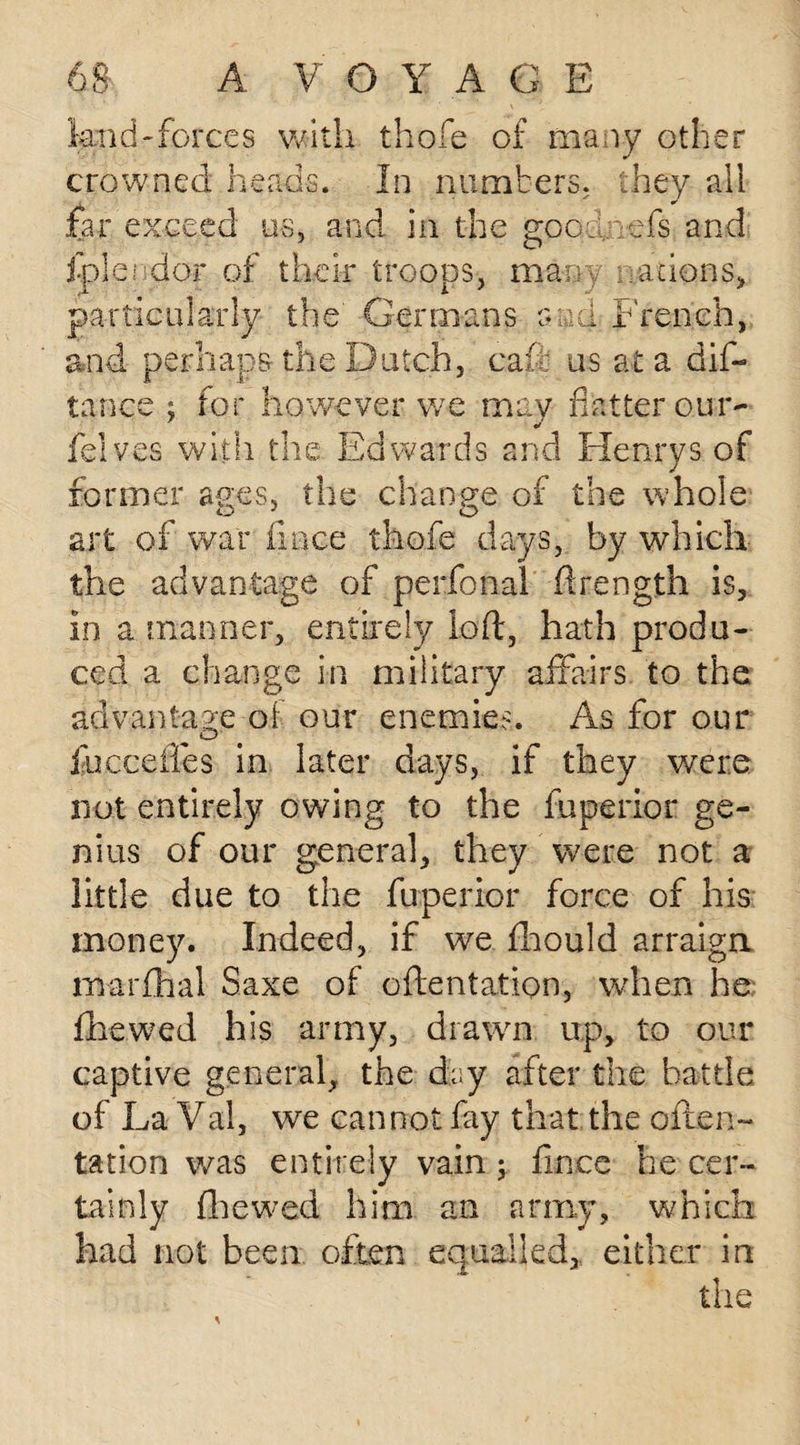 land-forces with thofe of many other crowned heads. In numbers, they all far exceed us, and in the gpodnefs and fplendor of their troops, many scions, particularly the Germans and French, and perhaps the Dutch, cafe us at a dis¬ tance 3 for however we may flatter our- felves with the Edwards and Henrys of former ages, the change of the whole art of war llnce thofe days, by which the advantage of perfonal ftrength is, in a manner, entirely loft, hath produ¬ ced a change in military affairs to the advantage ol our enemies. As for our O' fucceffes in later days, if they were not entirely owing to the fuperior ge¬ nius of our general, they were not a little due to the fuperior force of his money. Indeed, if we fhould arraign marflhal Saxe of oftentation, when he flbewed his army, drawn up, to our captive general, the dry after the battle of La Val, we cannot fay that the often- tation was entirely vain ; fince he cer¬ tainly fhewed him an army, which had not been often equalled, either in the
