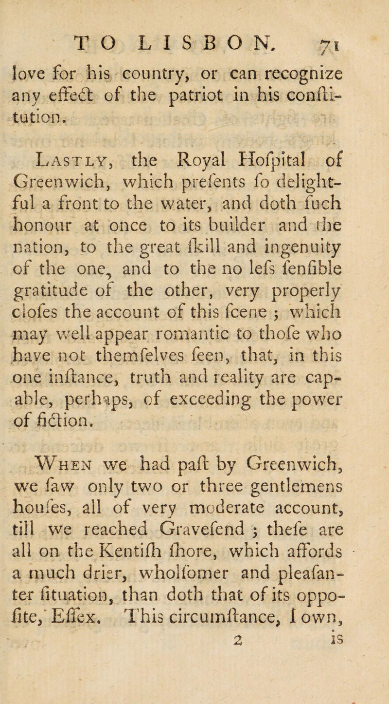 love for his country, or can recognize any effed of the patriot in his confti- tution. Lastly, the Royal Hofpital of Greenwich, which p re fonts fo delight¬ ful a front to the water, and doth fuch honour at once to its builder and the nation, to the great fkill and ingenuity of the one,, and to the no lefs ienfible gratitude of the other, very properly ciofes the account of this fcene 3 which may well appear romantic to thofe who have not themfelves feen, that, in this one inftance, truth and reality are cap¬ able, perhaps, of exceeding the power of fid ion. When we had paft by Greenwich, we faw only two or three gentlemens houfes, all of very moderate account, till we reached Gravefend ; thefe are all on the Kentifh fhore, which affords a much drier, wholfomer and pleafan- ter duration, than doth that of its oppo- iite, Effex. This circumftance, 1 own, 2 is