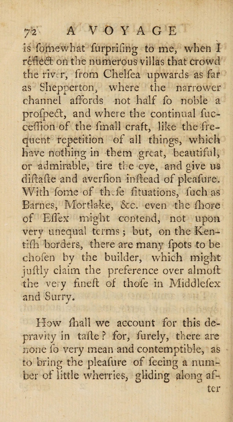 Is femev/hat furprifing to me, when I retied: on the numerous villas that crowd the river, from Chelfea upwards as far as Shepperton, where the narrower channel affords not half fo noble a profped, and where the continual fuc- cefilon of the fmall craft, like the fre¬ quent repetition of all things, which have nothing in them great, beautiful, or admirable, tire the eye, and give us difiafte and averfion inftead of pleafure. With fome of thefe fituations, fuch as Barnes, Mortlake, &c. even the fhore of Effex might contend, not upon very unequal terms $ but, on the Ken- trfh borders, there are many fpots to he chofen by the builder, which might juftly claim the preference over almoft the very fineft of thofe in Middlefex and Surry. How iliall we account for this de¬ pravity in tafle ? for, furely, there are none fo very mean and contemptible, as to bring the pleafure of feeing a num¬ ber of little wherries, gliding along af¬ ter