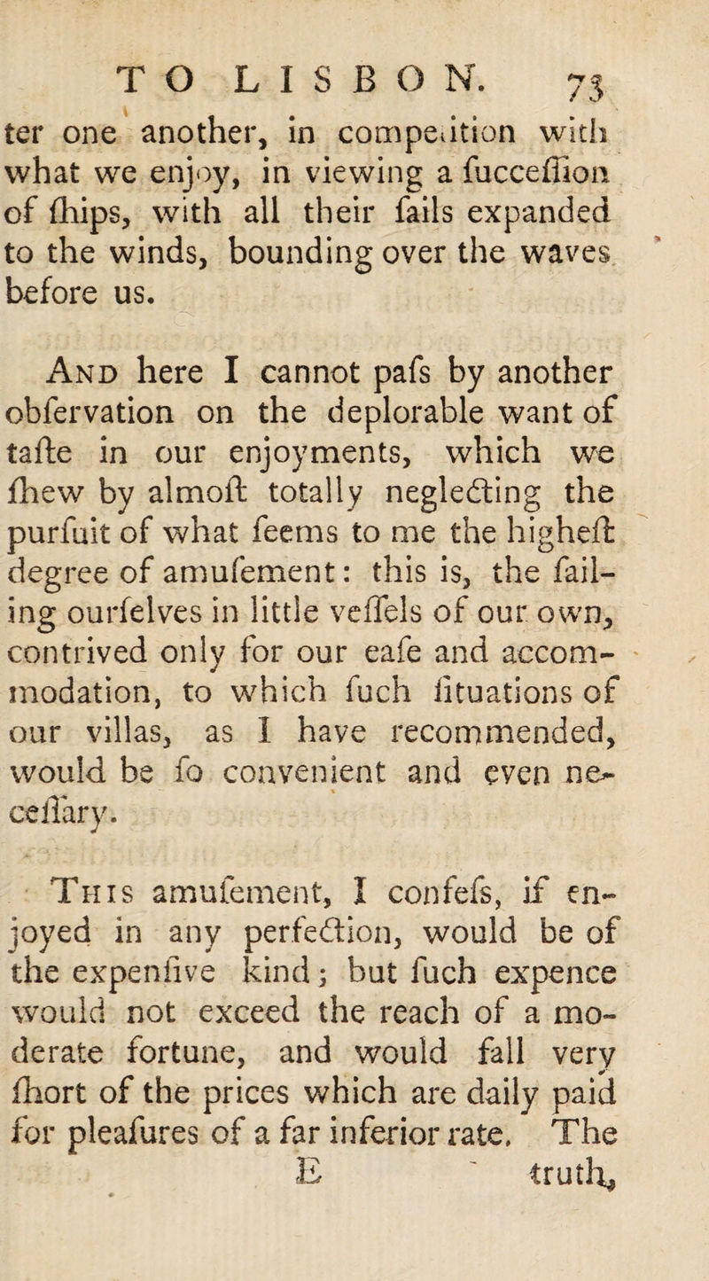 ter one another, in competition with what we enjoy, in viewing a fucceffion of (hips, with all their fails expanded to the winds, bounding over the waves before us. And here I cannot pafs by another obfervation on the deplorable want of tafte in our enjoyments, which we jfhew by a!moil; totally neglecting the purfuit of what feems to me the higheft degree of amufement: this is, the fail¬ ing ourfelves in little veffels of our own, contrived only for our eafe and accom¬ modation, to which fuch iituations of our villas, as I have recommended, would be fo convenient and even ne- cefTary. This amufement, I confefs, if en¬ joyed in any perfection, would be of the expeniive kind; but fuch expence would not exceed the reach of a mo¬ derate fortune, and would fall very fhort of the prices which are daily paid for pleafures of a far inferior rate. The £ trails