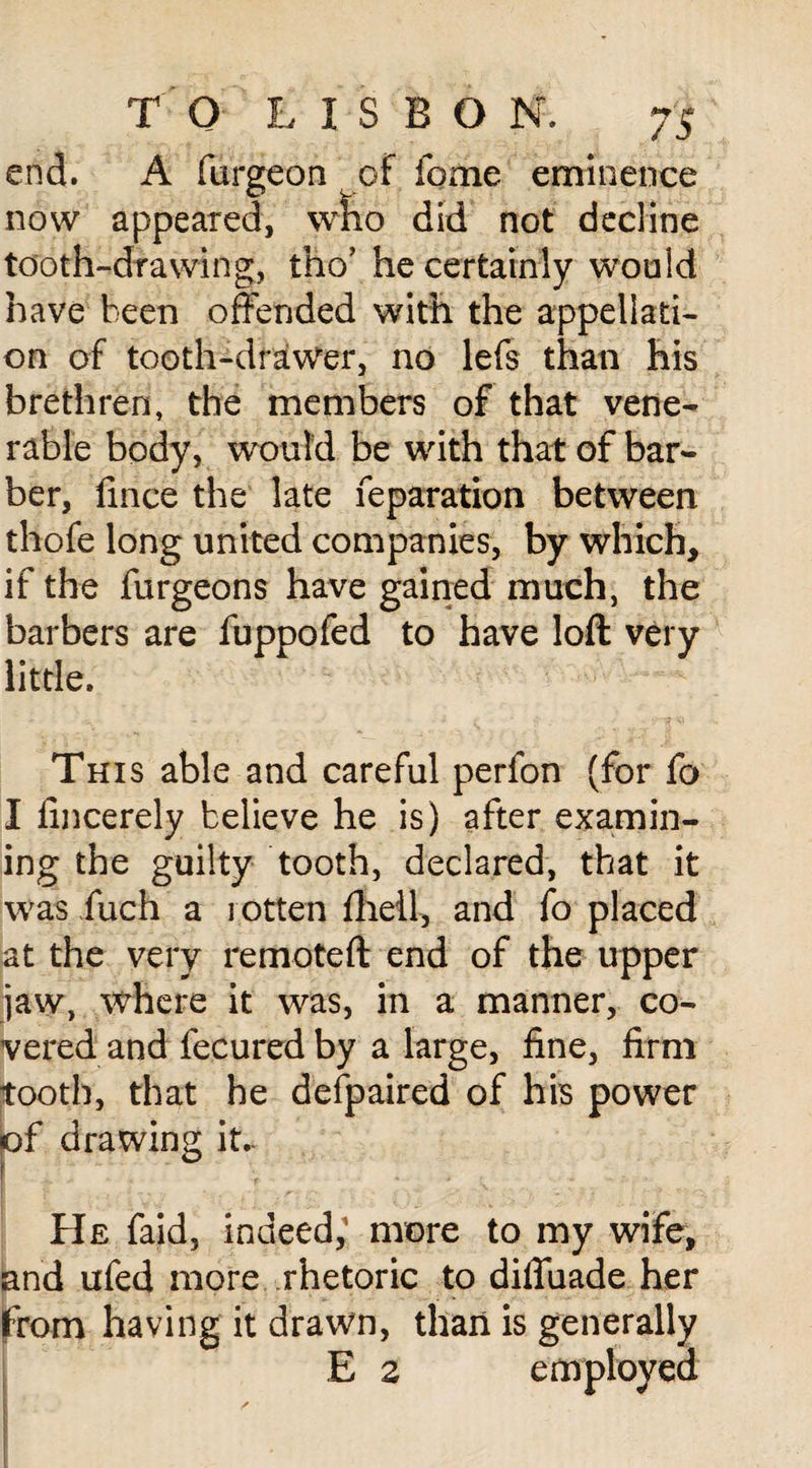 end. A furgeon of fome eminence now appeared, who did not decline tooth-drawing, tho’ he certainly would nave been offended with the appellati¬ on of tooth-drawer, no lefs than his brethren, the members of that vene¬ rable body, would be with that of bar¬ ber, fince the late reparation between thofe long united companies, by which, if the furgeons have gained much, the barbers are fuppofed to have loft very little. This able and careful perfon (for fo I lincerely believe he is) after examin¬ ing the guilty tooth, declared, that it was fuch a rotten flieil, and fo placed at the very remoteft end of the upper jaw, where it was, in a manner, co¬ vered and fecured by a large, fine, firm tooth, that he defpaired of his power f drawing it.. ° He faid, indeed, more to my wife, and ufed more rhetoric to difiuade her from having it drawn, than is generally E 2 employed