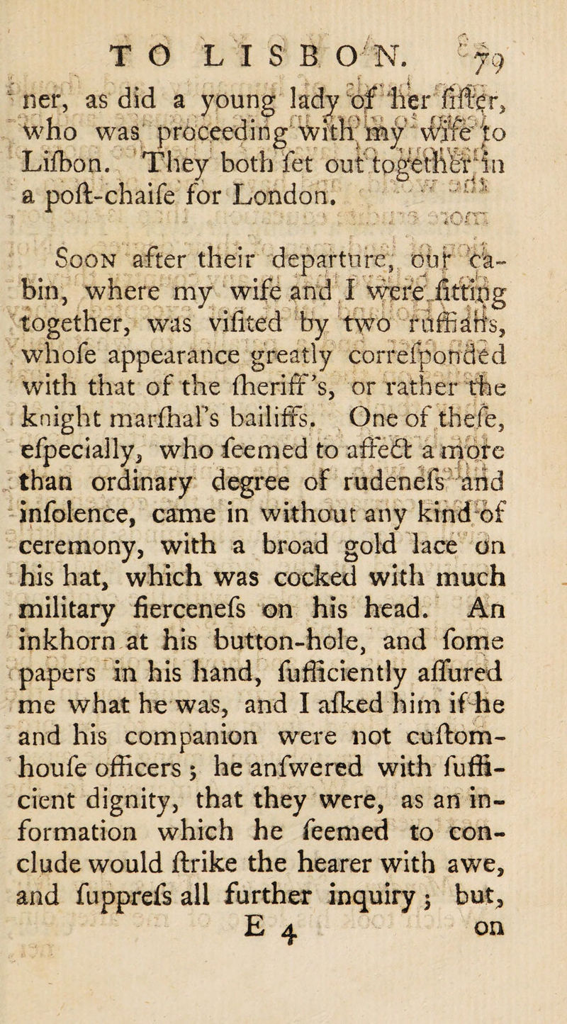 ner, as did a young lady of her filter, who was proceeding with ihy wtife to Lifbon. They both fet out togetliSt^in a poft-chaife for London. it jnrr Soon after their departure, out* ca¬ bin, where my wife and '.I were fitting together, was vifited by two fdffiaiis, whofe appearance greatly correfponded with that of the ffierifPs, or rather the knight marfhaFs bailiffs. One of tbejffe, efpecially, who feemed to affedt a more than ordinary degree of rudenefs arid infolence. came in without any kind of • 9 * ceremony, with a broad gold lace on his hat, which was cocked with much military fiercenefs on his head. An inkhorn at his button-hole, and fome papers in his hand, Efficiently affured me what he was, and I afked him if lie and his companion were not cuftom- houfe officers ; he anfwered with fuffi- cient dignity, that they were, as an in¬ formation which he feemed to con¬ clude would ftrike the hearer with awe, and fupprefs all further inquiry $ but,