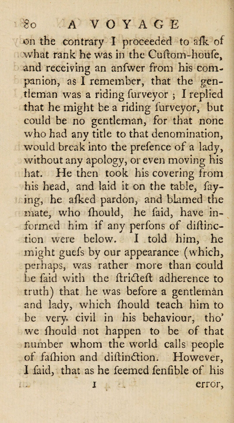on the contrary I proceeded to afk of what rank he was in the Cuftom-houfe, and receiving an anfwer from his com¬ panion, as I remember, that the gen¬ tleman was a riding furveyor ; I replied that he might be a riding furveyor, but could be no gentleman, for that none who had any title to that denomination, would break into the prefence of a lady, without any apology, or even moving his hat. He then took his covering from his head, and laid it on the table, fay¬ ing, he afked pardon, and blamed the mate, who fhould, he faid, have in¬ formed him if any perfons of didino¬ tion were below. I told him, he might guefs by our appearance (which, perhaps, was rather more than could be laid with the ftri&eft adherence to truth) that he was before a gentleman and lady, which fhould teach him to be very, civil in his behaviour, tho* we fhould not happen to be of that number whom the world calls people of fafhion and diftindtion. However, I faid, that as he feemed fenfible of his i * error, i *