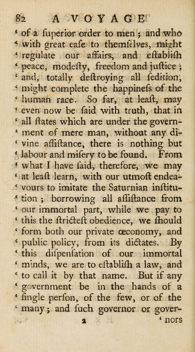 * of a fuperior order to men ; and who * with great cafe to themfdves, might 6 regulate oar affairs, and edabliih ‘ peace, modedy, freedom and jufiice ; c and, totally dedroying all {edition, ■ might complete the happinefs of the ‘ human race. So far, at lead, may ‘ even now be faid with truth, that in ‘ all dates which are under the govern- * ment of mere man, without any di- € vine affiftance, there is nothing but i labour and mifery to be found. From * what I have faid, therefore, we may * at lead learn, with our utmoftendea- * vours to imitate the Saturnian inditu- * tion ; borrowing all adidance from * our immortal part, while we pay to * this the drifted obedience, we fhould * form both our private ceconomy, and c public policy, from its diftates. By 4 this difpenfation of our immortal * minds, we are to edablidi a law, and * to call it by that name. But if any ‘ government be in the hands of a * dngle perfon, of the few, or of the 4 many; and fuch governor or gover- a ‘ nors
