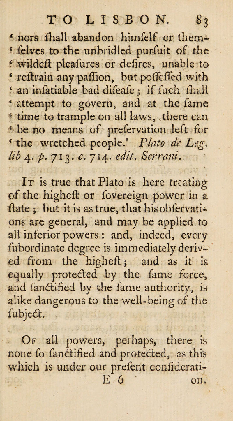 c nors fhall abandon himfelf or them- f felves to the unbridled purfuit of the ? wildeft pleafures or defires, unable to * reftrain any paffion, but pofieffed with ‘ an infatiable bad difeafe 5 if fuch fhall 4 attempt to govern, and at the fame € time to trample on all laws, there can * be no means of prefervation left for * the wretched people.’ Plato de Leg. lib 4* p* 713. 0. 714. edit. Servant. It is true that Plato is here treating of the higheft: or fovereign power in a ftate -y but it is as true, that hisobfervati* ons are general, and may be applied to all inferior powers: and, indeed, every fubordinate degree is immediately deriv¬ ed from the higheft; and as it is equally protected by the fame force, and fandtified by the fame authority, is alike dangerous to the well-being of the fubjedt. Of all powers, perhaps, there is none fo fandtified and protedted, as this which is under our prefent confiderati- E 6 on.