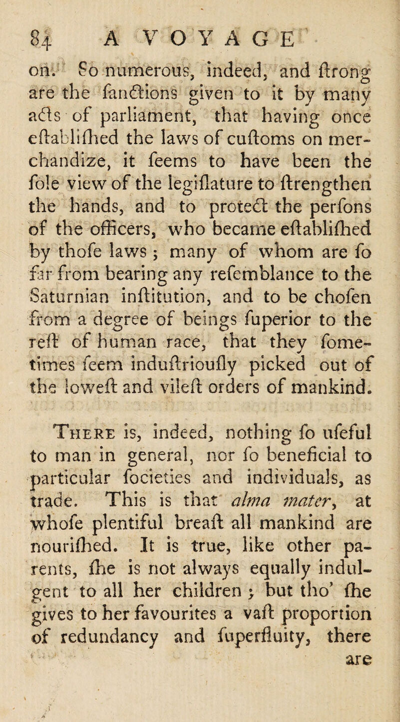 on. So numerous, indeed, and ftrong are the fandions given to it by many ads of parliament, that having once eftablifhed the laws of cuftoms on mer¬ chandize, it feems to have been the foie view of the legiflature to ftrengthen the hands, and to proted the perfons of the officers, who became eftablifhed by thofe laws; many of whom are fo far from bearing any refemblance to the Saturnian inftitution, and to be chofen from a degree of beings Superior to the reft of human race, that they Some¬ times Seem induftrioufly picked out of the loweft and vileft orders of mankind. There is, indeed, nothing fo ufeful to man in general, nor fo beneficial to particular focieties and individuals, as trade. This is that alma mater, at whofe plentiful breaft all mankind are nourifhed. It is true, like other pa¬ rents, ftie is not always equally indul¬ gent to all her children ; but tho’ fhe gives to her favourites a vaft proportion of redundancy and Superfluity, there are