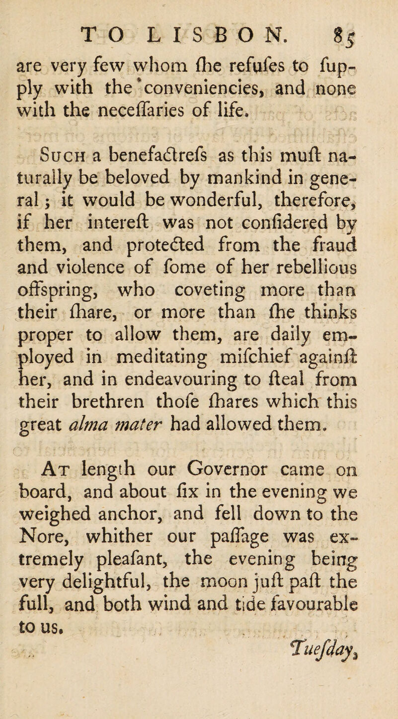 are very few whom (he refufes to fup- ply with the * conveniences, and none with the neceffaries of life. Such a benefadrefs as this muft na¬ turally be beloved by mankind in gene¬ ral ; it would be wonderful, therefore, if her intereft was not confidered by them, and proteded from the fraud and violence of fome of her rebellious offspring, who coveting more than their fhare, or more than fhe thinks proper to allow them, are daily em¬ ployed in meditating mifchief again!!; her, and in endeavouring to fteal from their brethren thofe fhares which this great alma mater had allowed them. At length our Governor came on board, and about fix in the evening we weighed anchor, and fell down to the Nore, whither our palfage was ex¬ tremely pleafant, the evening being very delightful, the moon juft pa ft the full, and both wind and tide favourable to us.