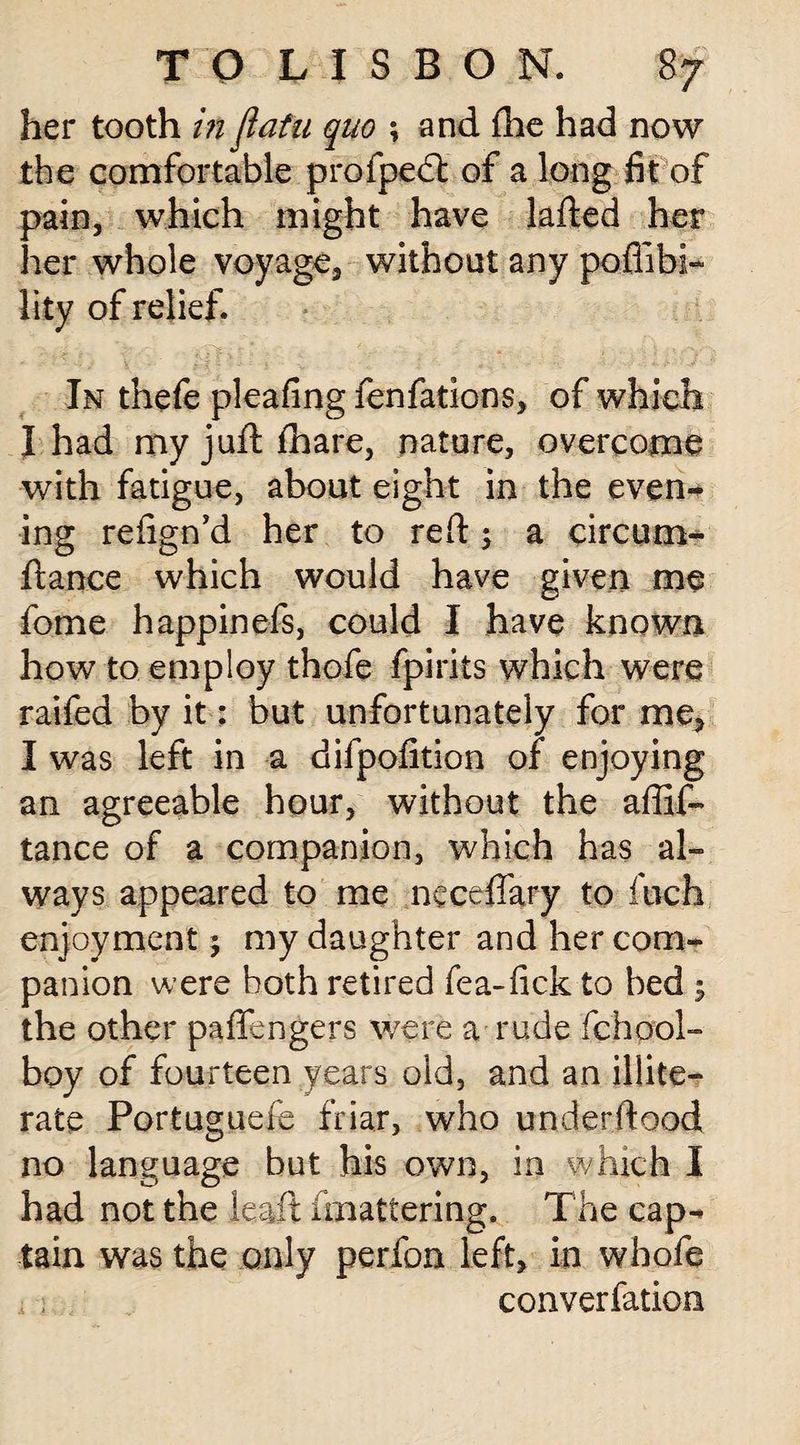 her tooth in flatu quo ; and fhe had now the comfortable profpedl of a long fit of pain, which might have lafted her her whole voyage, without any poffibi- lity of relief. In thefe pleafing fenfations, of which I had myjuftfhare, nature, overcome with fatigue, about eight in the even¬ ing refign’d her to red; a circum- ftan.ce which would have given me fome happinefs, could I have known how to employ thofe fpirits which were raifed by it: but unfortunately for me, I was left in a difpofition of enjoying an agreeable hour, without the affif- tance of a companion, which has al¬ ways appeared to me neceffary to inch enjoyment j my daughter and her com¬ panion were both retired fea-fick to bed $ the other pafiengers were a rude fchool- boy of fourteen years old, and an illite¬ rate Portuguefe friar, who underftood no language but his own, in which I had not the lead fmattering. The cap¬ tain was the only perfon left, in whofe .i 1 converfation
