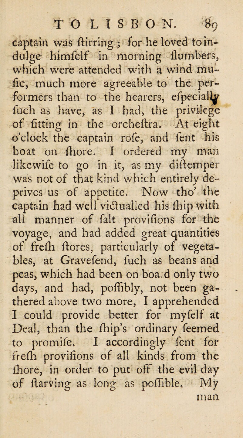 captain was (lining 5 for he loved to in- dulge himfelf in morning (lumbers, which were attended with a wind mu- tic, much more agreeable to the per¬ formers than to the hearers, efpecialhf fuch as have, as I had, the privilege of fitting in the orcheflra. At eight o’clock the captain rofe, and fent his boat on (hore. I ordered my man likewife to go in it, as my diiTemper was not of that kind which entirely de¬ prives us of appetite. Now tho’ the captain had well victualled his fhip with all manner of fait provifions for the voyage, and had added great quantities of frefh ftores, particularly of vegeta¬ bles, at Gravefend, fuch as beans and peas, which had been on boa d only two days, and had, pofiibly, not been ga¬ thered above two more, I apprehended I could provide better for myfelf at Deal, than the fhip’s ordinary feemed to promife. I accordingly fent for frefh provifions of all kinds from the fhore, in order to put off the evil day of llarving as long as pofiible. My man