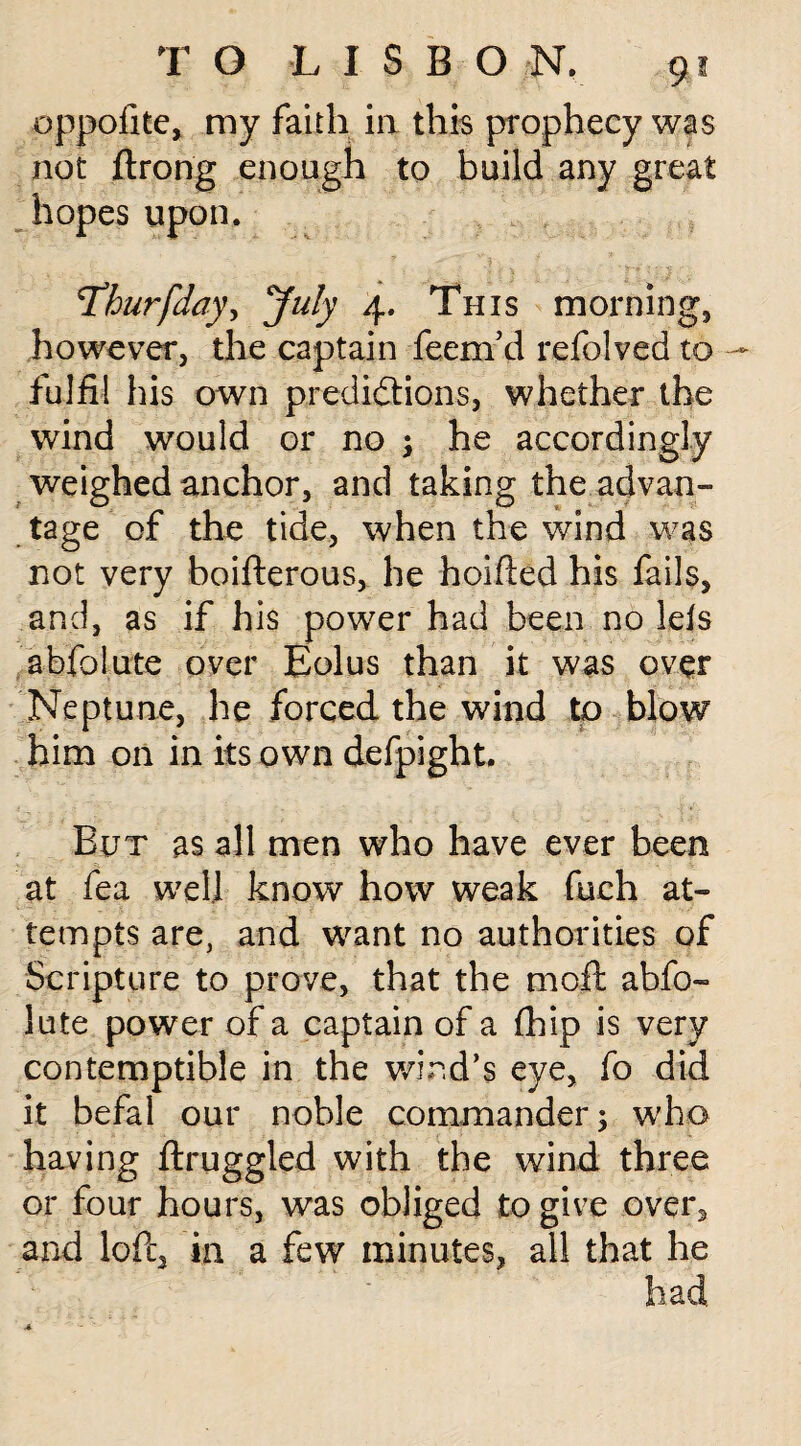 oppofite, my faith in this prophecy was not ftrong enough to build any great hopes upon. Thurfday^ July 4. This morning, however, the captain feem’d refolved to - fulfil his own predidtions, whether the wind would or no ; he accordingly weighed anchor, and taking the advan¬ tage of the tide, when the wind was not very boifterous, he hoifted his fails, and, as if his power had been no Ids abfolute over Eolus than it was over Neptune, he forced the wind to blow him on in its own defpight. But as all men who have ever been at fea well know how weak fuch at¬ tempts are, and want no authorities of Scripture to prove, that the mo£t abfo¬ lute power of a captain of a fhip is very contemptible in the wind’s eye, fo did it befal our noble commander; who having ftruggled with the wind three or four hours, was obliged to give over, and loft, in a few minutes, all that he
