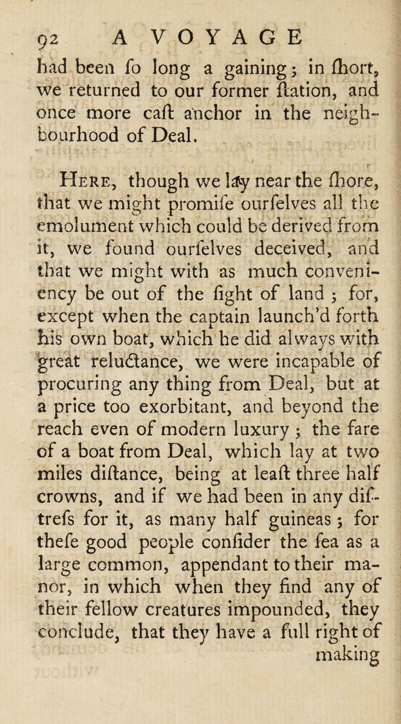 had been fo long a gaining 3 in fhort, we returned to our former ilation, and once more caft anchor in the neigh¬ bourhood of Deal. Here, though we !&y near the flhore, that we might promife ourfelves all the emolument which could be derived from it, we found ourfelves deceived, and that we might with as much conveni- ency be out of the fight of land 3 for, except when the captain launch’d forth his own boat, which he did always with great relu&ance, we were incapable of procuring any thing from Deal, but at a price too exorbitant, and beyond the reach even of modern luxury 3 the fare of a boat from Deal, which lay at two miles diflance, being at leafl: three half crowns, and if we had been in any dif- trefs for it, as many half guineas 3 for thefe good people confider the fea as a large common, appendant to their ma¬ nor, in which when they find any of their fellow creatures impounded, they conclude, that they have a full right of making
