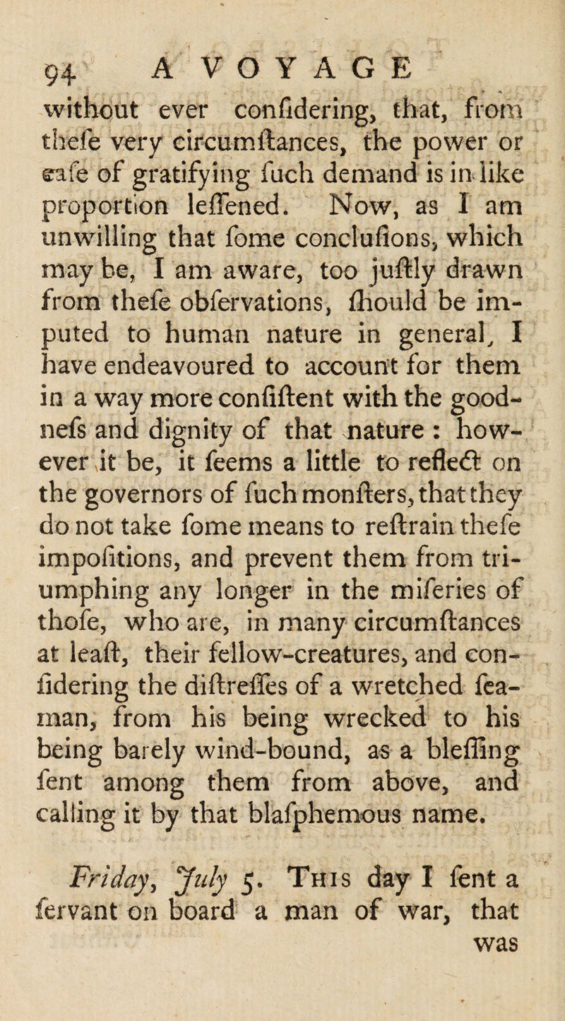 without ever confidering, that, from thefe very circumltances, the power or cafe of gratifying fuch demand is in like proportion leflened. Now, as 1 am unwilling that fome conclufions, which may be, I am aware, too juftly drawn from thefe obfervations, fliould be im¬ puted to human nature in general, I have endeavoured to account for them in a way more confident with the good- nefs and dignity of that nature : how¬ ever it be, it fee ms a little to refledt on the governors of fuch monfters, that they do not take fome means to reftrain thefe impofitions, and prevent them from tri¬ umphing any longer in the miferies of thofe, who are, in many circumftances at leaft, their fellow-creatures, and con¬ fidering the diftrefies of a wretched fea- man, from his being wrecked to his being barely wind-bound, as a bleffing fent among them from above, and calling it by that blafphemous name. Friday, July 5. This day I lent a fervant on board a man of war, that was