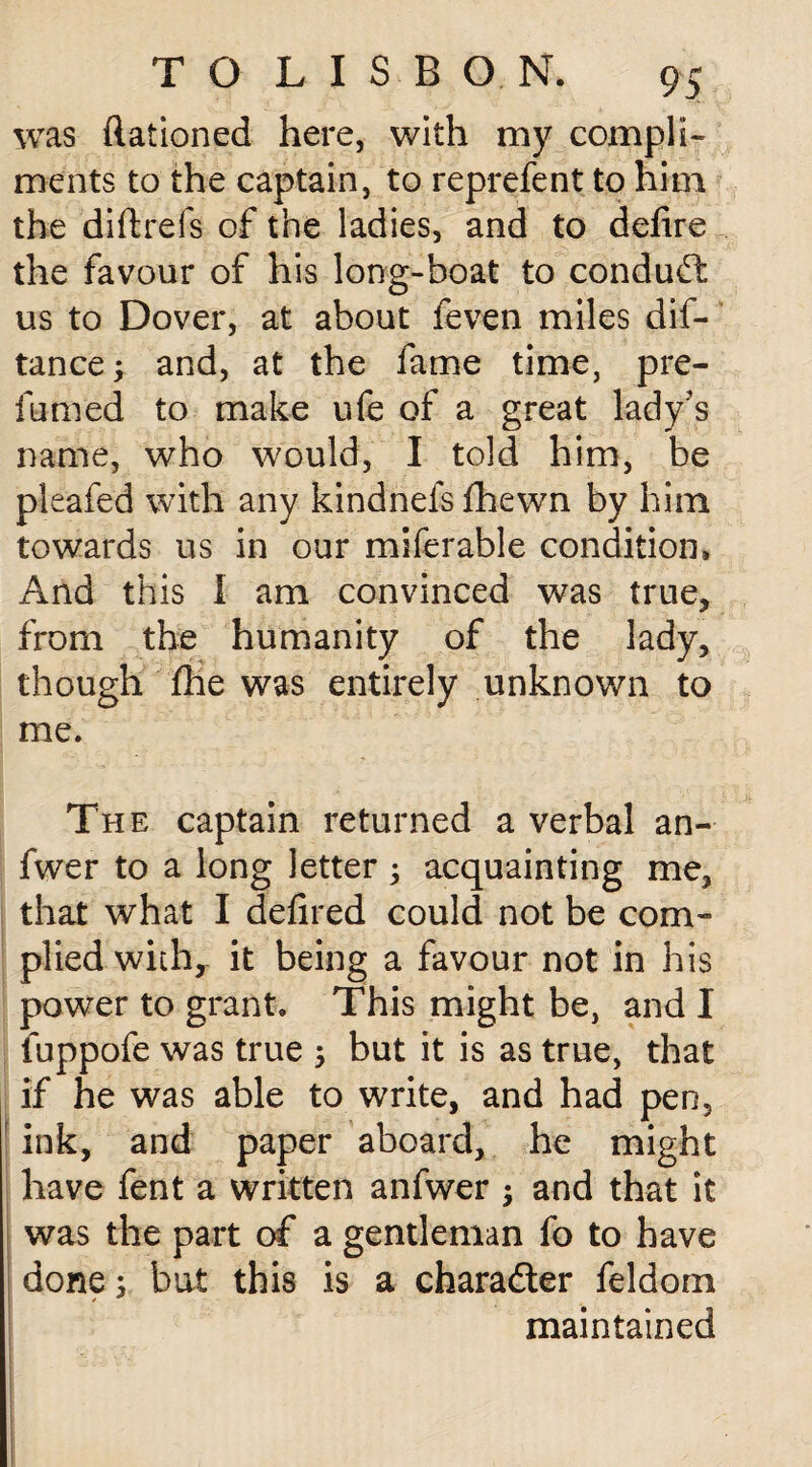 was ftationed here, with my compli¬ ments to the captain, to reprefent to him the diftrefs of the ladies, and to defire the favour of his long-boat to conduct us to Dover, at about feven miles dis¬ tance ; and, at the fame time, pre¬ fumed to make ufe of a great lady’s name, who would, I told him, be pleafed with any kindnefs fhewn by him towards us in our miferable condition* And this I am convinced was true* from the humanity of the lady, though flie was entirely unknown to me. The captain returned a verbal an- fwer to a long letter ; acquainting me, that what I defired could not be com¬ plied with, it being a favour not in his power to grant. This might be, and I fuppofe was true ; but it is as true, that if he was able to write, and had pen, ink, and paper aboard, he might have fent a written anfwer $ and that it was the part of a gentleman fo to have done; but this is a character feldom maintained i