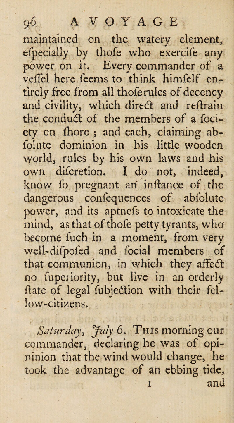 maintained on the watery element, efpecially by thofe who exercife any power on it. Every commander of a veflel here feems to think himfelf en¬ tirely free from all thofe rules of decency and civility, which diredt and reftrain the conduct of the members of a foci- ety on fhore ; and each, claiming ab- folute dominion in bis little wooden world, rules by his own laws and his own difcretion. I do not, indeed, know fo pregnant art inftance of the dangerous confequences of abfolute power, and its aptnefs to intoxicate the mind, as that of thofe petty tyrants, who become fuch in a moment, from very well-dilpofed and focial members of that communion, in which they affedt no fuperiority, but live in an orderly flate of legal fubjedtion with their fel¬ low-citizens. Saturday, July 6. This morning our commander, declaring he w^as of opi- ninion that the wind would change, he took the advantage of an ebbing tide, i and