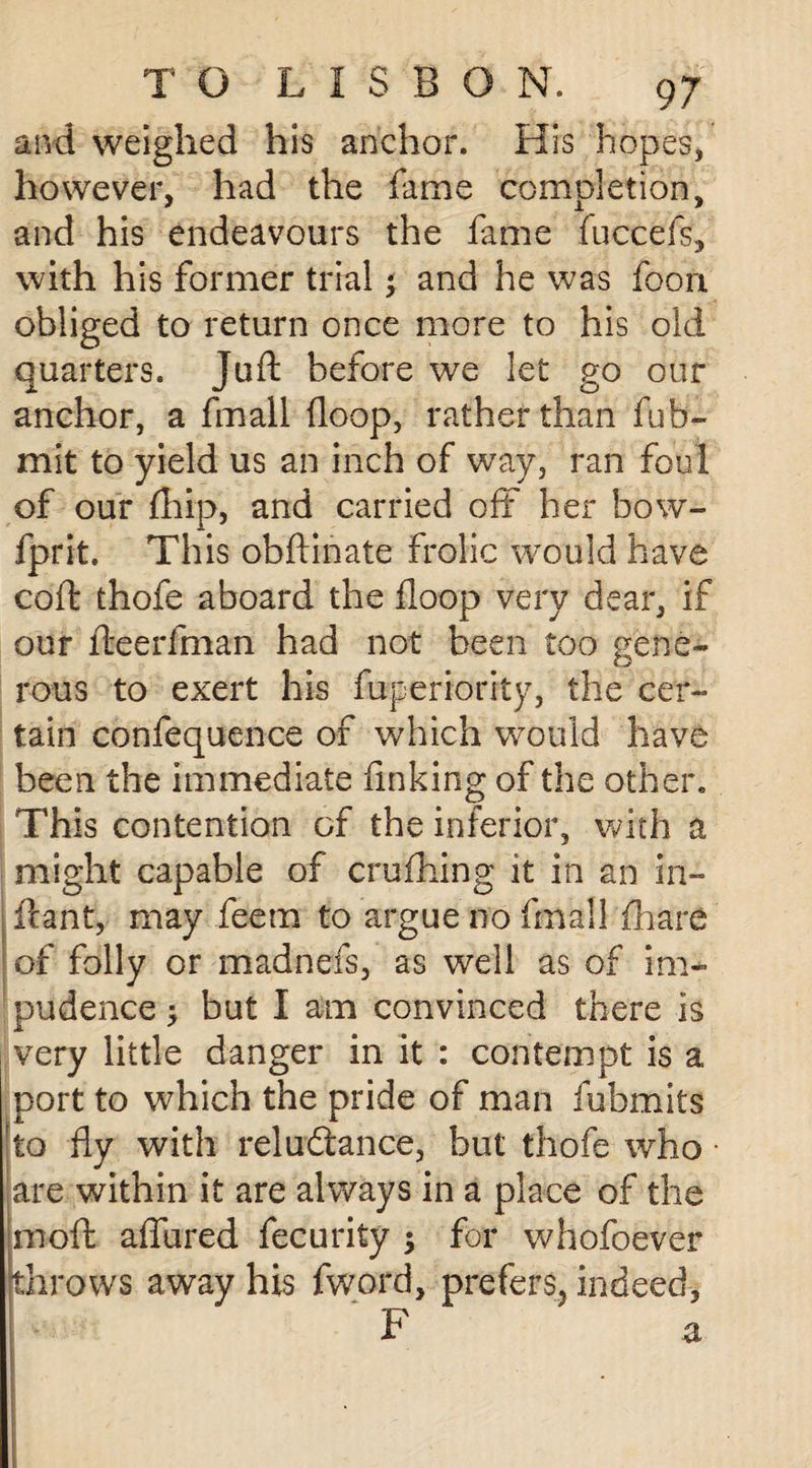 and weighed his anchor. His hopes* however, had the fame completion, and his endeavours the fame fuccefs, with his former trial j and he was foon obliged to return once more to his old quarters. Juft before we let go our anchor, a fmall (loop, rather than fub- mit to yield us an inch of way, ran foul of our (hip, and carried off her bow- fprit. This obftinate frolic would have coft thofe aboard the floop very dear, if our fteerfman had not been too gene¬ rous to exert his fuperiority, the cer¬ tain confequence of which would have been the immediate finking of the other. This contention of the inferior, with a might capable of crufhing it in an in- ftant, may feem to argue no fmall fhare of folly or madnefs, as well as of im¬ pudence ; but I am convinced there is very little danger in it : contempt is a port to which the pride of man fubmits to fly with reluctance, but thofe who are within it are always in a place of the imoft allured fecurity $ for whofoever throws away his fword, prefers, indeed,
