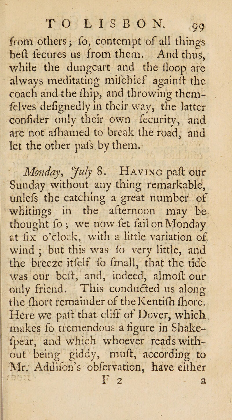 from others * fo, contempt of all things beft fecures us from them. And thus, while the dungcart and the floop are always meditating mifchief againft the coach and the fhip, and throwing them- felves defignediy in their way, the latter confider only their own fecurity, and are not afhamed to break the road, and let the other pafs.by them. Mojiday, July 8. Having pad: our Sunday without any thing remarkable, unlefs the catching a great number of whitings in the afternoon may be thought fo ; we now fet fail on Monday at fix o’clock, with a little variation of wind • but this was fo very little, and the breeze itfelf fo fmall, that the tide was our beft, and, indeed, almoft our only friend. This conducted us along the fhort remainder of theKentifh ftiore. Here we paft that cliff of Dover, which makes fo tremendous a figure in Shake- fpear, and which whoever reads with¬ out being giddy, muft, according to Mr. Addifon’s obfervation, have either F 2 a