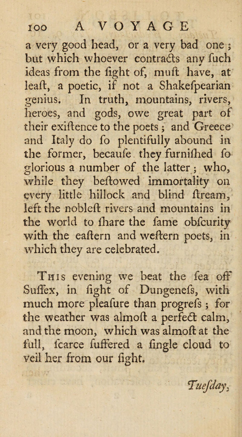 a very good head, or a very bad one ; but which whoever contrails anv fuch * ideas from the fight of, mu ft have, at leaft, a poetic, if not a Shakefpearian genius. In truth, mountains, rivers, heroes, and gods, owe great part of their exiftence to the poets ; and Greece and Italy do fo plentifully abound in the former, becaufe they furnifhed fo glorious a number of the latter; who, while they bellowed immortality on every little hillock and blind ft ream, left the nobleft rivers and mountains in the world to fhare the fame obfcurity with the eaftern and weftern poets, in which they are celebrated. This evening we beat the fea off Suffex, in fight of Dungenefs, with much more pleafure than progrefs ; for the weather was aim oft a perfect calm, and the moon, which was almoft at the full, fcarce fuffered a fingle cloud to veil her from our fight.