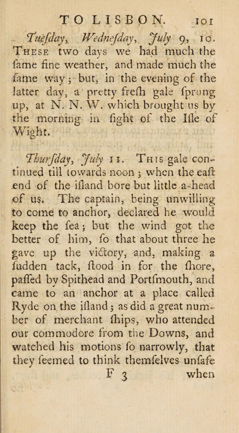 ^Tue/daVy Wednejday, 'July 9, rb. These two days we had much the J * y fame fine weather, and made much the fame way 5 but^ in the evening of the latter day, a pretty frefh gale fprung up, at N.-N., W. which brought us by the morning in fight of the Ifle of Wight. Thurfday, July 11. This gale con- tinned till towards noon ; when the eaft .end of the ifland bore but little a-head of us. The captain, being unwilling to come to anchor, declared he would keep the fea; but the wind got the better of him, fo that about three he gave up the viftory, and, making a fudden tack, flood in for the fhore, paffed by Spithead and Portfmouth, and came to an anchor at a place called Ryde on the ifland; as did a great num¬ ber of merchant fifips, who attended our commodore from the Downs, and watched his motions fo narrowly, that they feemed to think themfelves unfafe F 3 when