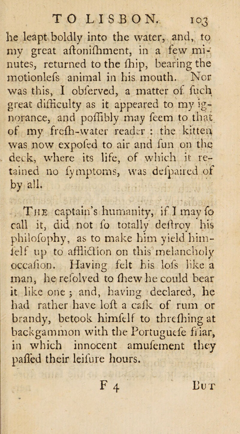 he leapt boldly into the water, and, to my great aftonifhment, in a few mi¬ nutes, returned to the fhip, bearing the motionlefs animal in his mouth. Nor was this, I obferved, a matter of fuch great difficulty as it appeared to my ig¬ norance, and poffibly may feem to that of my frefh-water reader : the kitten was now expofed to air and fun on the deck, where its life, of which it re¬ tained no fymptoms, was defpaired of by all. The captain’s humanity, if I mayTo call it, did not fo totally deftroy his philofophy, as to make him yield him- ielf up to afflidion on this melancholy pccafion. Having felt his lofs like a man, he refolved to (hew he could bear it like one 5 and, having declared, he had rather have loft a cafk of rum or brandy, betook himfelf to th re flung at backgammon with the Portuguefe friar, in which innocent amufement they pafled their leifure hours. f4 But