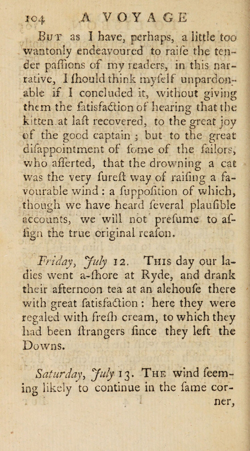 But as I have, perhaps, a little too wantonly endeavoured to raife the ten¬ der paffions of my readers, in this nar¬ rative, I Ihould think my fe 1 f u n pardon- able if I concluded it, without giving them the fatisfa&ion of hearing that the kitten.at laid recovered, to the great joy of the good captain ; but to the great difappointment of feme of the failors, who afferted, that the drowning a cat was the very fureft way of railing a fa¬ vourable wind : a fuppofition of which, though we have heard feveral plaufible accounts, we will not prefume to af- fign the true original reafon. Friday, July 12. This day our la¬ dies went a-fhore at Ryde, and drank their afternoon tea at an alehoufe there with great fatisfadtion: here they were regaled with frefh cream, to which they had been ftrangers lince they left the Downs. Saturday, July 13. The wind Teem¬ ing likely to continue in the fame cor-