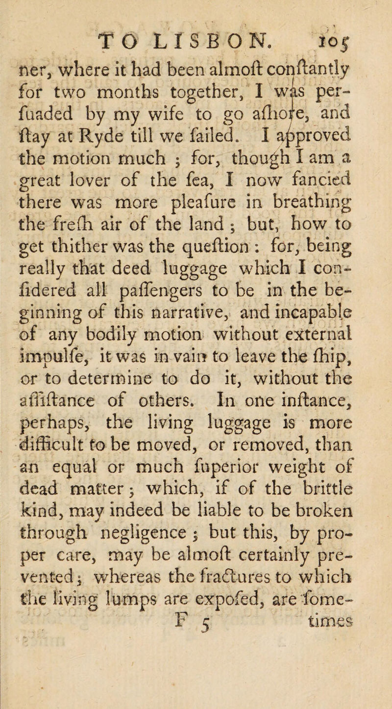 ner, where it had been almoft conftanlly for two months together, I was per- fuaded by my wife to go afhoire, and flay at Ryde till we failed. I approved the motion much ; for, though I am a great lover of the fea, I now fancied there was more pleafure in breathing the frefh air of the land ; but, how to get thither was the queflion : for, being really that deed luggage which I con- iidered all paffengers to be in the be¬ ginning of this narrative, and incapable of any bodily motion without external impulfe, it was in vain to leave the fhip, or to determine to do it, without the aflifiance of others. In one inftance, perhaps, the living luggage is more difficult to be moved, or removed, than an equal or much fuperior weight of dead matter which, if of the brittle kind, may indeed be liable to be broken through negligence ; but this, by pro¬ per care, may be almoft certainly pre¬ vented $ whereas the fractures to which the living lumps are expofed, are fome- P 5 times