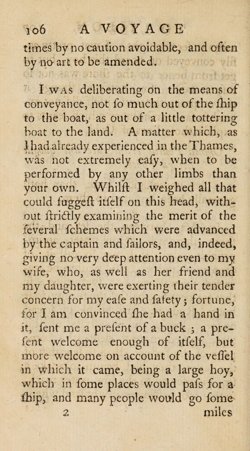times by no caution avoidable, and often by no- art to be amended. I was deliberating on the means of conveyance, not fo much out of the fhip to the boat, as out of a little tottering boat to the land. A matter which, as 1 had already experienced in the Thames, was not extremely eafy, when to be performed by any other limbs than your own. Whilft I weighed all that could fugged: itielf on this head, with¬ out iiridtly examining the merit of the feveral fchemes which were advanced by the captain and failors, and, indeed, giving no very deep attention even to my wife, who, as well as her friend and my daughter, were exerting their tender concern for my eafe and fafety 5 fortune, for I am convinced £he had a hand in it, fent me a prefent of a buck ; a pre- fent welcome enough of itfelf, but more welcome on account of the veffel in which it came, being a large hoy, which in fome places would pafs for a fhip, and many people would go fome 2 miles