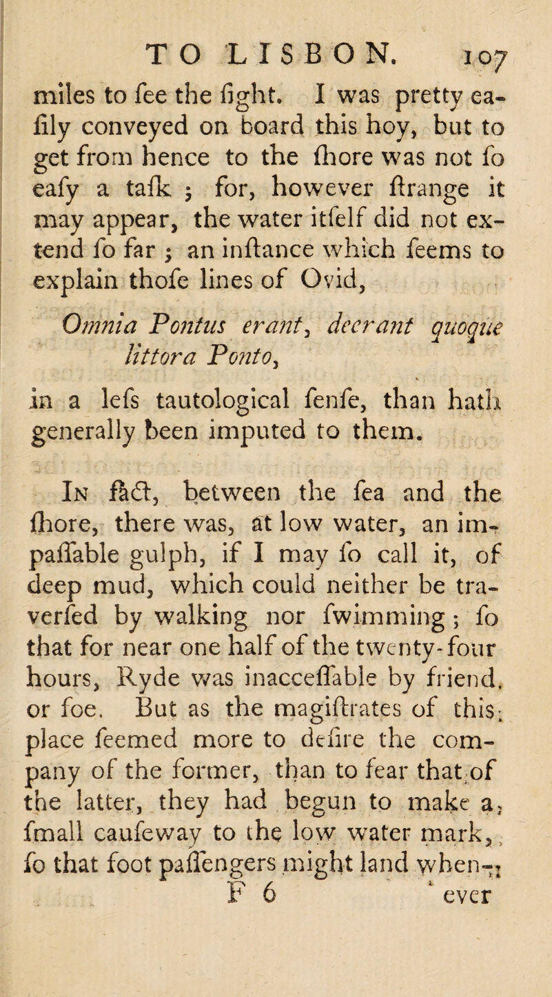 miles to fee the fight. I was pretty ea- fily conveyed on board this hoy, but to get from hence to the fhore was not fo eafy a tafk ; for, however ftrange it may appear, the water itfelf did not ex¬ tend fo far ; an inftance which feems to explain thofe lines of Ovid, Omnia Pontus erant3 deer ant quoque littora Ponto, *. , ■. in a lefs tautological fenfe, than hath generally been imputed to them. In fa ft, between the fea and the fhore, there was, at low water, an im- paffable gulph, if I may fo call it, of deep mud, which could neither be tra¬ versed by walking nor fwimming; fo that for near one half of the twenty-four hours, Ryde was inacceffabie by friend, or foe, But as the magifhates of thisL place feemed more to defire the com¬ pany of the former, than to fear that of the latter, they had begun to make a> fmali caufeway to the low water mark, fo that foot paflengers might land wben-: F 6 ‘ ever