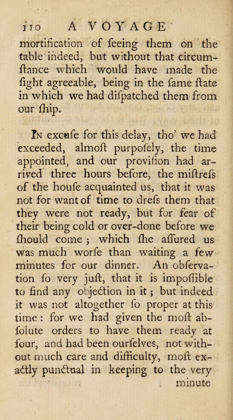 A V 0 Y A G E 1 mortification of feeing them on the table indeed, but without that circum- ftance which would have made the fight agreeable, being in the fame ftate in which we had difpatched them from our fhip. In excufe for this delay, thoJ we had exceeded, almoft purpofely, the time appointed, and our provifion had ar¬ rived three hours before, the miftrefs of the houfe acquainted us, that it was not for want of time to drefs them that they were not ready, but for fear of their being cold or over-done before we fhould come ; which fhe aflured us was much worfe than waiting a few minutes for our dinner. An obferva- tion fo very juft, that it is impofiible to find any objection in it 5 but indeed it was not altogether fo proper at this time : for we had given the moft ab- folute orders to have them ready at four, and had been ourfelves, not with¬ out much care and difficulty, moft ex¬ actly punctual in keeping to the very minute