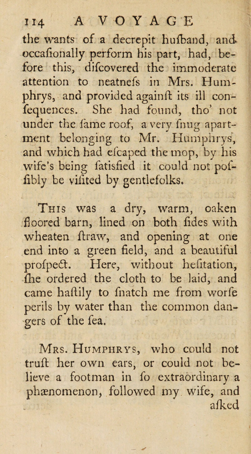 the wants of a decrepit hufband, and* occafionally perform his part, had, be¬ fore this, difcovered the immoderate attention to neatnefs in Mrs. Hum- phrys, and provided againft its ill con- fequences. She had found, the’ not under the fame roof, a very fhug apart¬ ment belonging to Mr. Humphrys, and which had eicaped the mop, by his wife’s being fatisfied it could not pof- fibly be vifited by gentlefolks. This was a dry, warm, oaken floored barn, lined on both fides with wheaten ftraw, and opening at one end into a green field, and a beautiful profpedt. Here, without hesitation, flie ordered the cloth to be laid, and came haftily to fnatch me from worfe perils by water than the common dan¬ gers of the fea. Mrs. Humphrys, who could not truft her own ears, or could not be¬ lieve a footman in fo extraordinary a phenomenon, followed my wife, and afked